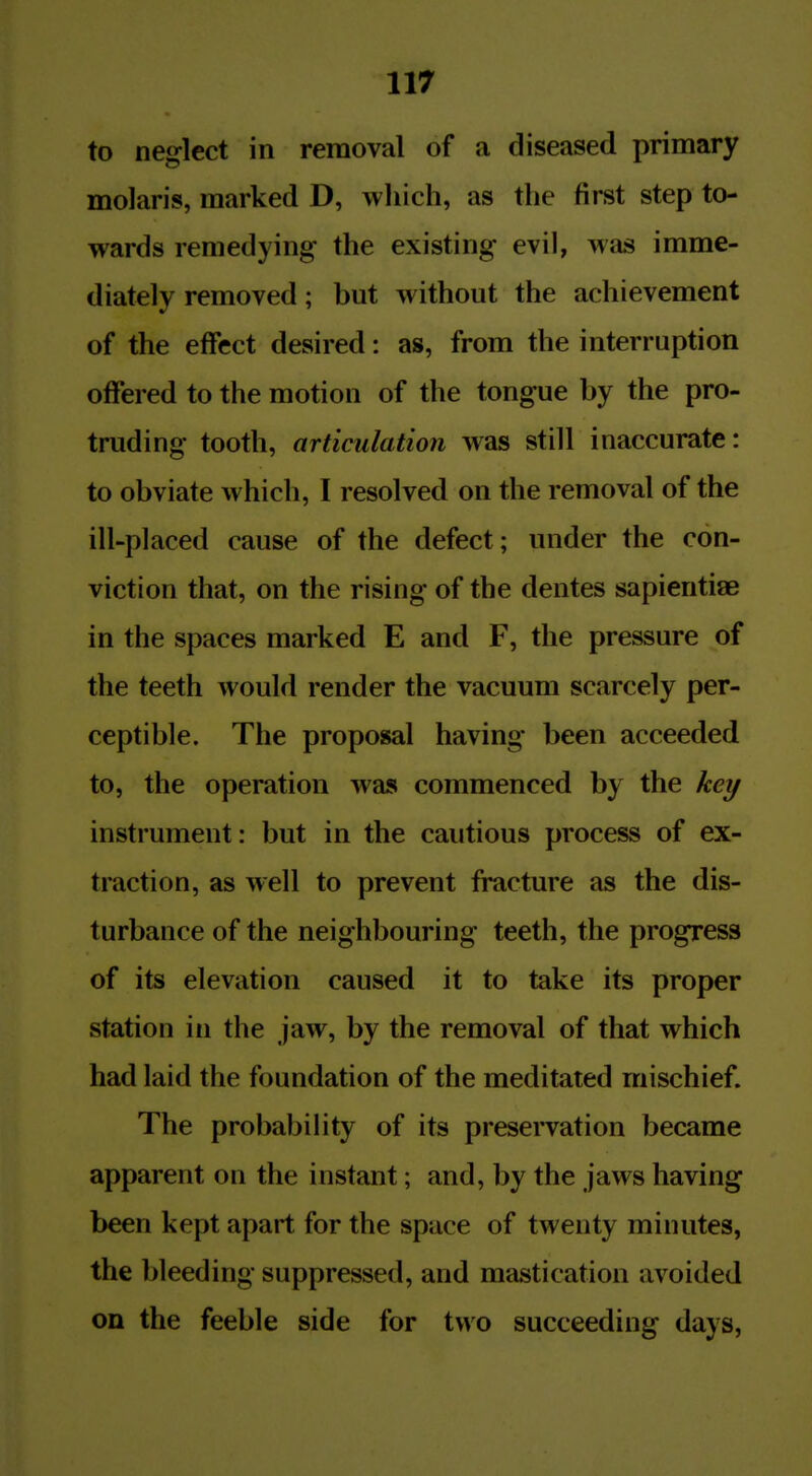 to neglect in removal of a diseased primary molaris, marked D, which, as the first step to- wards remedying the existing evil, was imme- diately removed; but without the achievement of the effect desired: as, from the interruption offered to the motion of the tongue by the pro- truding tooth, articulation was still inaccurate: to obviate which, I resolved on the removal of the ill-placed cause of the defect; under the con- viction that, on the rising of the dentes sapientise in the spaces marked E and F, the pressure of the teeth would render the vacuum scarcely per- ceptible. The proposal having been acceeded to, the operation was commenced by the kei/ instrument: but in the cautious process of ex- traction, as well to prevent fracture as the dis- turbance of the neighbouring teeth, the progress of its elevation caused it to take its proper station in the jaw, by the removal of that which had laid the foundation of the meditated mischief. The probability of its preservation became apparent on the instant; and, by the jaws having been kept apart for the space of twenty minutes, the bleeding suppressed, and mastication avoided on the feeble side for two succeeding days,