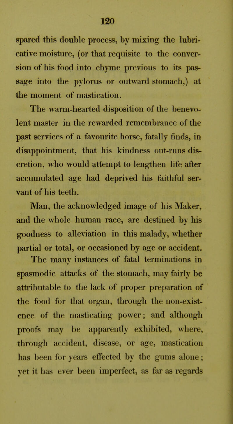 spared this double process, by mixing the lubri- cative moisture, (or that requisite to the conver- sion of his food into chyme previous to its pas- sage into the pylorus or outward stomach,) at the moment of mastication. The warm-hearted disposition of the benevo- lent master in the rewarded remembrance of the past services of a favourite horse, fatally finds, in disappointment, that his kindness out-runs dis- cretion, who would attempt to lengthen life after accumulated age had deprived his faithful ser- vant of his teeth. Man, the acknowledged image of his Maker, and the whole human race, are destined by his goodness to alleviation in this malady, whether partial or total, or occasioned by age or accident. The many instances of fatal terminations in spasmodic attacks of the stomach, may fairly be attributable to the lack of proper preparation of the food for that org'an, through the non-exist- ence of the masticating power; and although proofs may be apparently exhibited, where, through accident, disease, or age, mastication has been for yeare effected by the gums alone; yet it has ever been imperfect, as far as reg'ards