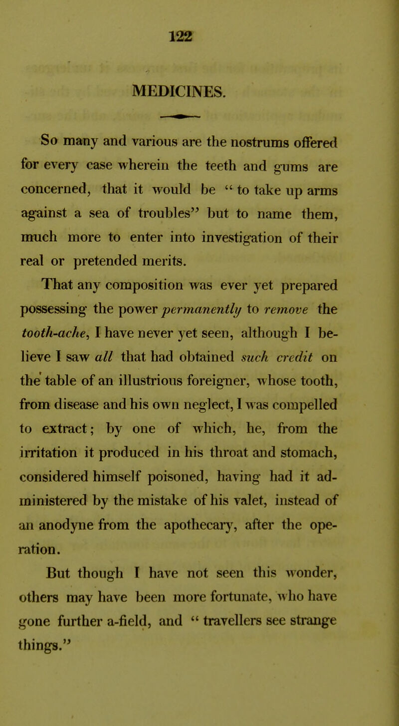 MEDICINES. So many and various are the nostrums offered for every case wherein the teeth and gums are concerned, that it would be to take up arms against a sea of troubles but to name them, much more to enter into investigation of their real or pretended merits. That any composition was ever yet prepared possessing the power permanently to remove the tooth-ache^ I have never yet seen, although I be- lieve I saw all that had obtained such credit on the' table of an illustrious foreigner, whose tooth, from disease and his own neglect, I was compelled to extract; by one of which, he, from the irritation it produced in his throat and stomach, considered himself poisoned, having had it ad- ministered by the mistake of his valet, instead of an anodyne from the apothecary, after the ope- ration. But though I have not seen this Monder, others may have been more fortunate, a\ ho have gone further a-field, and  travellers see strange things.