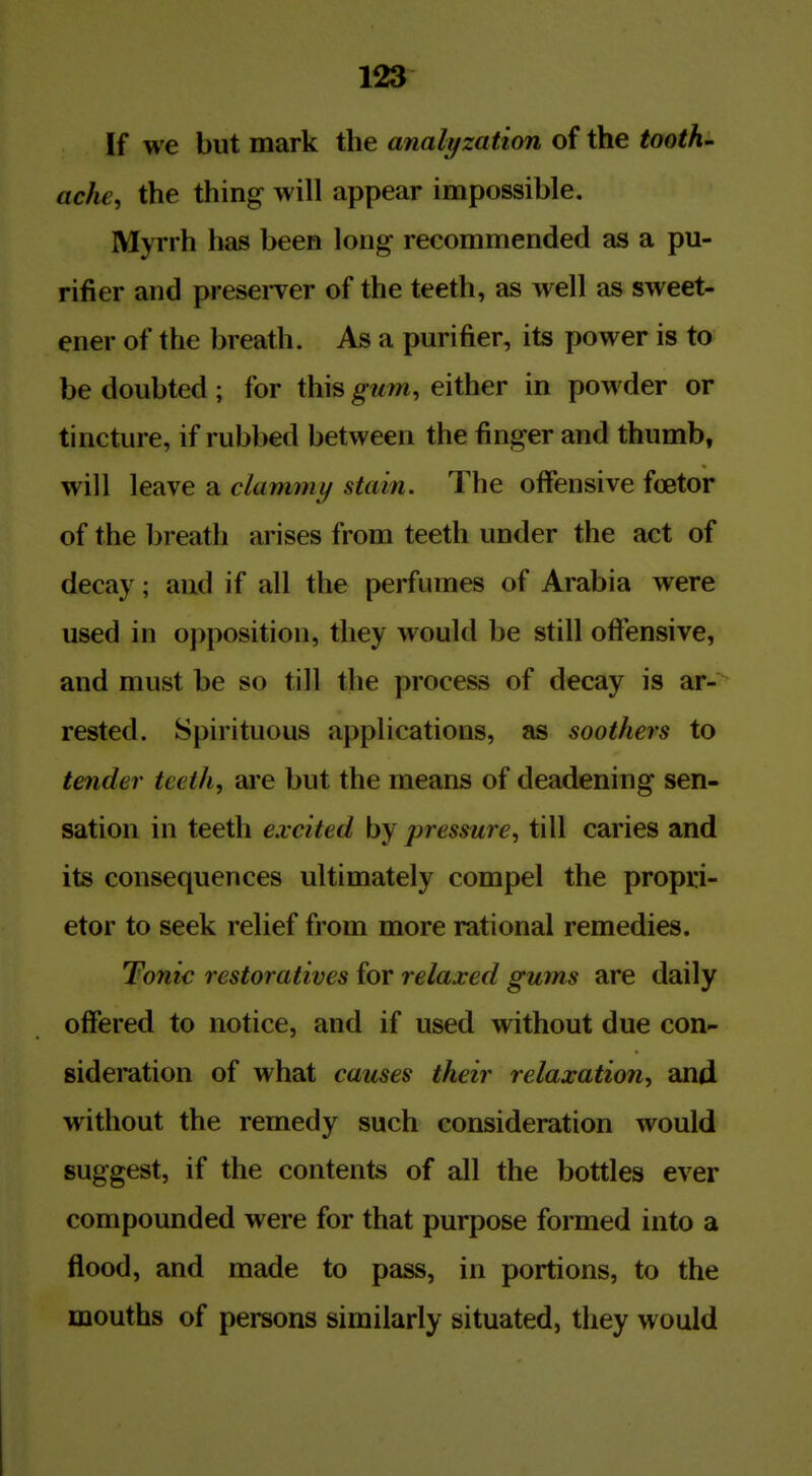 If we but mark the analyzation of the tooth, ache, the thing will appear impossible. Myrrh has been long recommended as a pu- rifier and presei-ver of the teeth, as well as sweet- ener of the breath. As a purifier, its power is to be doubted ; for this gum, either in powder or tincture, if rubbed between the finger and thumb, will leave a clammy stain. The offensive foetor of the breath arises from teeth under the act of decay; and if all the perfumes of Arabia were used in opposition, they would be still ofi'ensive, and must be so till the process of decay is ar-^ rested. Spirituous applications, as soothers to tender teeth, are but the means of deadening sen- sation in teeth excited by pressure, till caries and its consequences ultimately compel the propri- etor to seek relief from more rational remedies. Tonic restoratives for relaxed gums are daily offered to notice, and if used without due con- sideration of what causes their relaxation, and without the remedy such consideration would suggest, if the contents of all the bottles ever compounded were for that purpose formed into a flood, and made to pass, in portions, to the mouths of persons similarly situated, they would