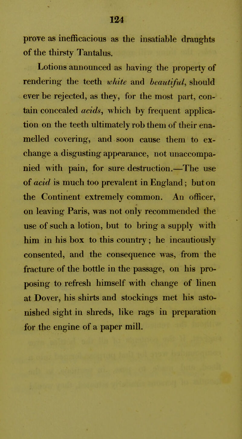 prove as inefficacious as the insatiable draughts of the thirsty Tantalus. Lotions announced as having the property of rendering the teeth white and beautiful, should ever be rejected, as they, for the most part, con- tain concealed acids, which by frequent applica- tion on the teeth ultimately rob them of their ena- melled covering, and soon cause them to ex- change a disgusting appearance, not unaccompa- nied with pain, for sure destruction.—The use of acid is much too prevalent in England; but on the Continent extremely common. An officer, on leaving Paris, was not only recommended the use of such a lotion, but to bring a supply with him in his box to this country; he incautiously consented, and the consequence was, from the fracture of the bottle in the passage, on his pro- posing to refresh himself with change of linen at Dover, his shirts and stockings met his asto- nished sight in shreds, like rags in preparation for the engine of a paper mill.