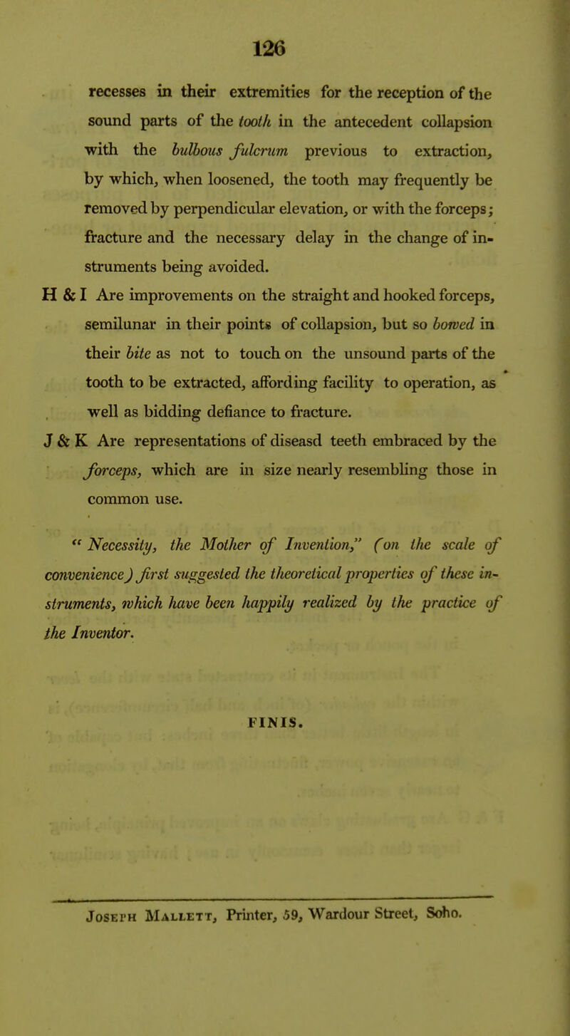recesses in their extremities for the reception of the sound parts of the tooth in the antecedent collapsion with the bulbous fuhnim previous to extraction, by which, when loosened, the tooth may frequently be removed by perpendicular elevation, or with the forceps; fracture and the necessary delay in the change of in- struments being avoided. H & I Are improvements on the straight and hooked forceps, semilunar in their pointis of collapsion, but so bowed in their bite as not to touch on the unsound parts of the tooth to be extracted, affording facility to operation, as well as bidding defiance to fracture. J & K Are representations of diseasd teeth embraced by the Jarceps, which are in size nearly resembKng those in common use.  Necessity, the Mother of Invention  (on the scale of convenience) Jirst suggested the theoretical properties of these in- struments, which have been happily realized by the practice of the Inventor. FINIS. JoSErH Mallett, Printer, 59, Wardour Street, Soho.