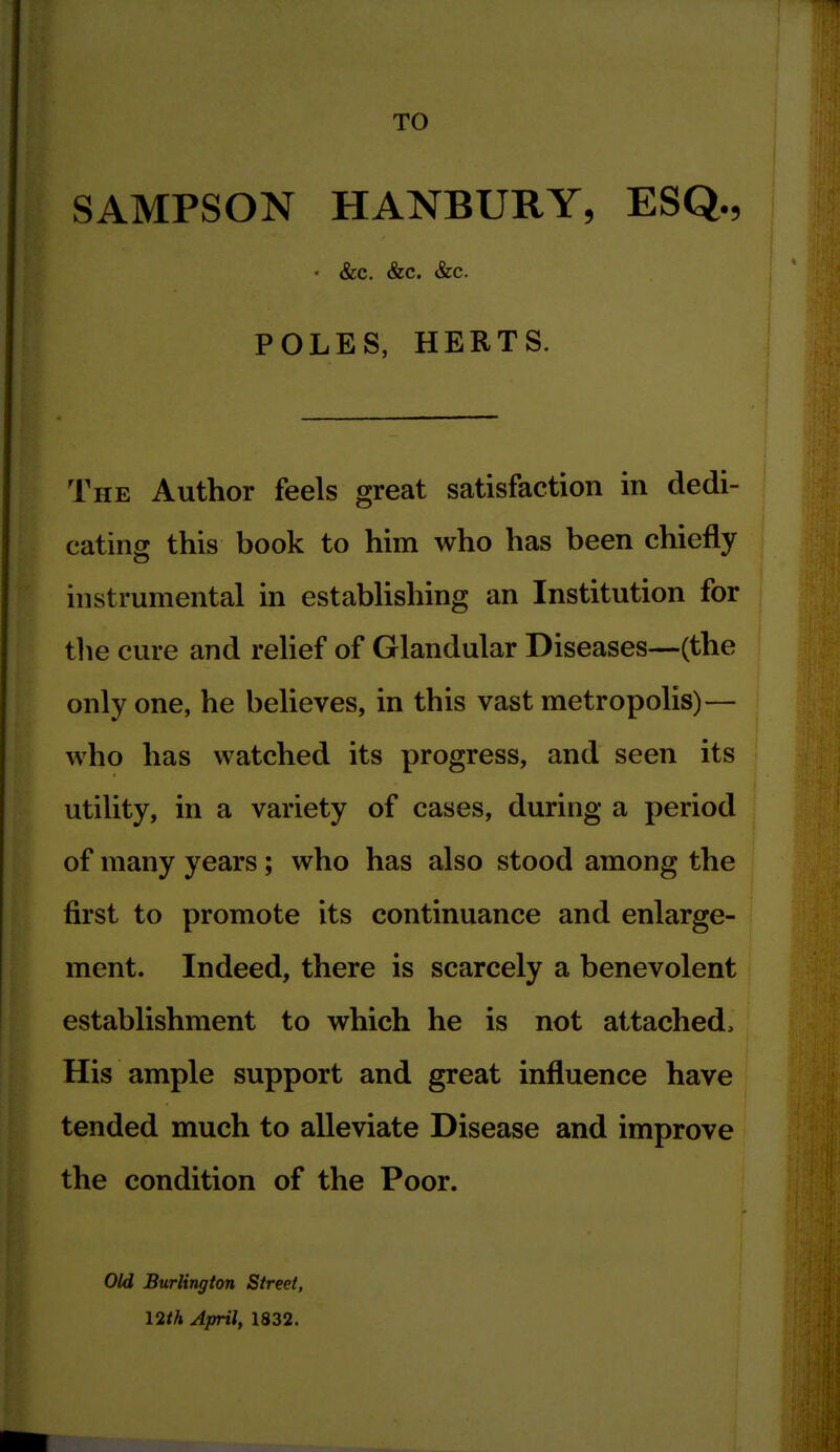 TO SAMPSON HANBURY, ESQ., • &c. &c. &c. POLES, HERTS. The Author feels great satisfaction in dedi- cating this book to him who has been chiefly instrumental in establishing an Institution for the cure and relief of Glandular Diseases—(the only one, he believes, in this vast metropolis)— who has watched its progress, and seen its utility, in a variety of cases, during a period of many years; who has also stood among the first to promote its continuance and enlarge- ment. Indeed, there is scarcely a benevolent establishment to which he is not attached. His ample support and great influence have tended much to alleviate Disease and improve the condition of the Poor. Old Burlington Street, I2th April, 1832.