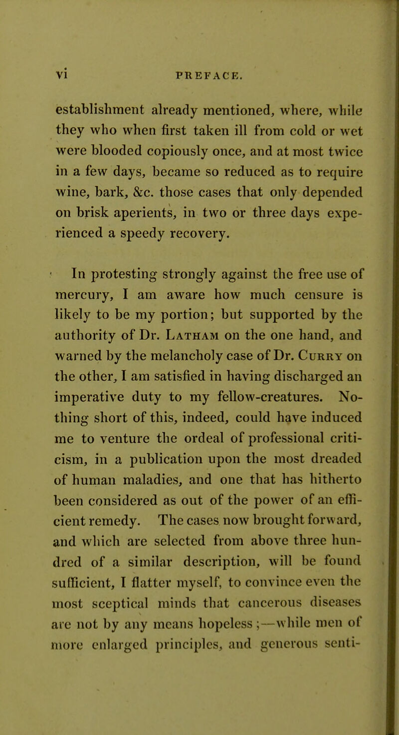 establishment already mentioned, where, while they who when first taken ill from cold or wet were blooded copiously once, and at most twice in a few days, became so reduced as to require wine, bark, &c. those cases that only depended on brisk aperients, in two or three days expe- rienced a speedy recovery. In protesting strongly against the free use of mercury, I am aware how much censure is likely to be my portion; but supported by the authority of Dr. Latham on the one hand, and warned by the melancholy case of Dr. Curry on the other, I am satisfied in having discharged an imperative duty to my fellow-creatures. No- thing short of this, indeed, could have induced me to venture the ordeal of professional criti- cism, in a publication upon the most dreaded of human maladies, and one that has hitherto been considered as out of the power of an effi- cient remedy. The cases now brought forward, and which are selected from above three hun- dred of a similar description, will be found sufficient, I flatter myself, to convince even the most sceptical minds that cancerous diseases are not by any means hopeless;—while men of more enlarged principles, and generous seuti-