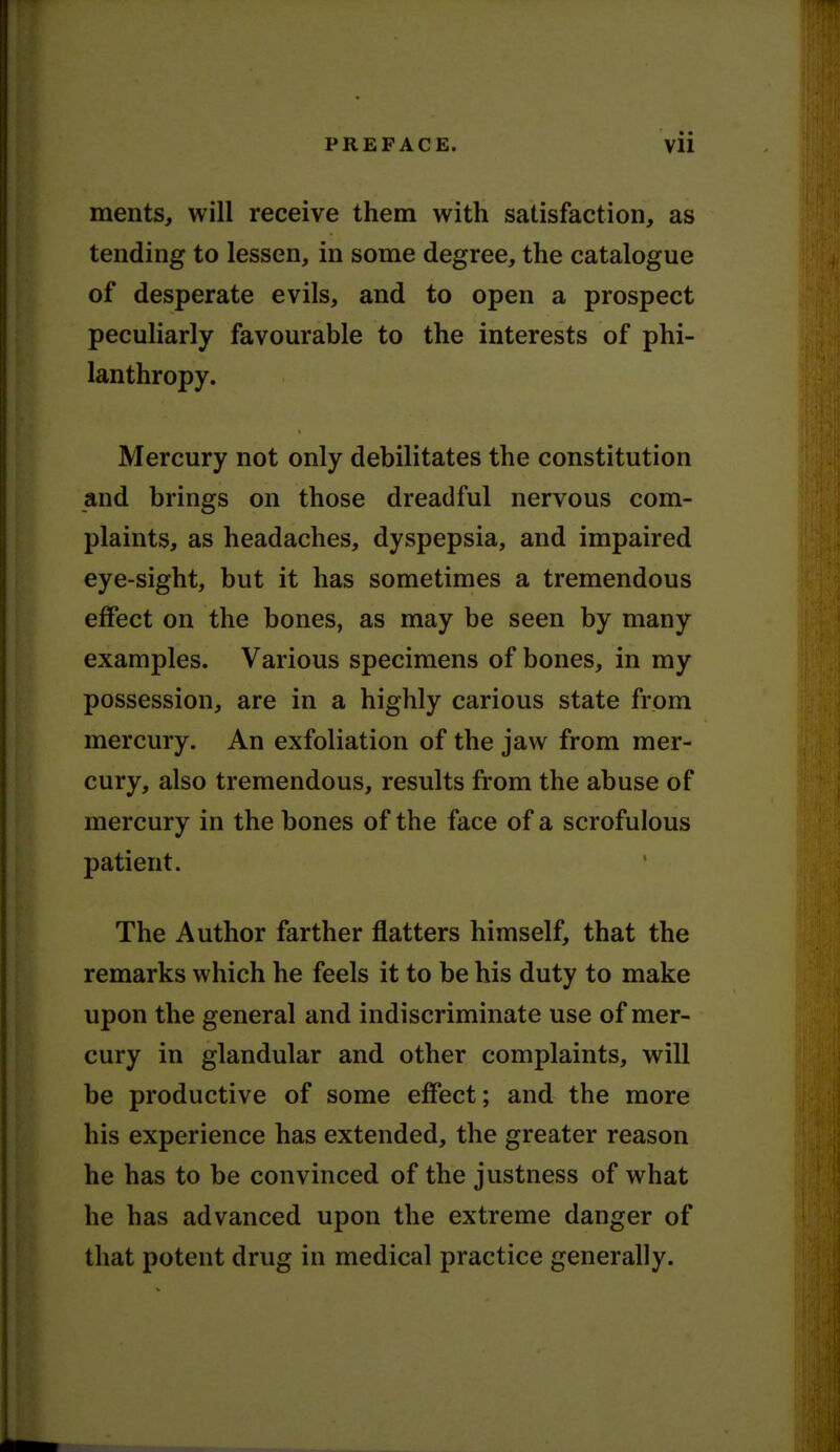 ments, will receive them with satisfaction, as tending to lessen, in some degree, the catalogue of desperate evils, and to open a prospect peculiarly favourable to the interests of phi- lanthropy. Mercury not only debilitates the constitution and brings on those dreadful nervous com- plaints, as headaches, dyspepsia, and impaired eye-sight, but it has sometimes a tremendous effect on the bones, as may be seen by many examples. Various specimens of bones, in my possession, are in a highly carious state from mercury. An exfoliation of the jaw from mer- cury, also tremendous, results from the abuse of mercury in the bones of the face of a scrofulous patient. The Author farther flatters himself, that the remarks which he feels it to be his duty to make upon the general and indiscriminate use of mer- cury in glandular and other complaints, will be productive of some effect; and the more his experience has extended, the greater reason he has to be convinced of the justness of what he has advanced upon the extreme danger of that potent drug in medical practice generally.