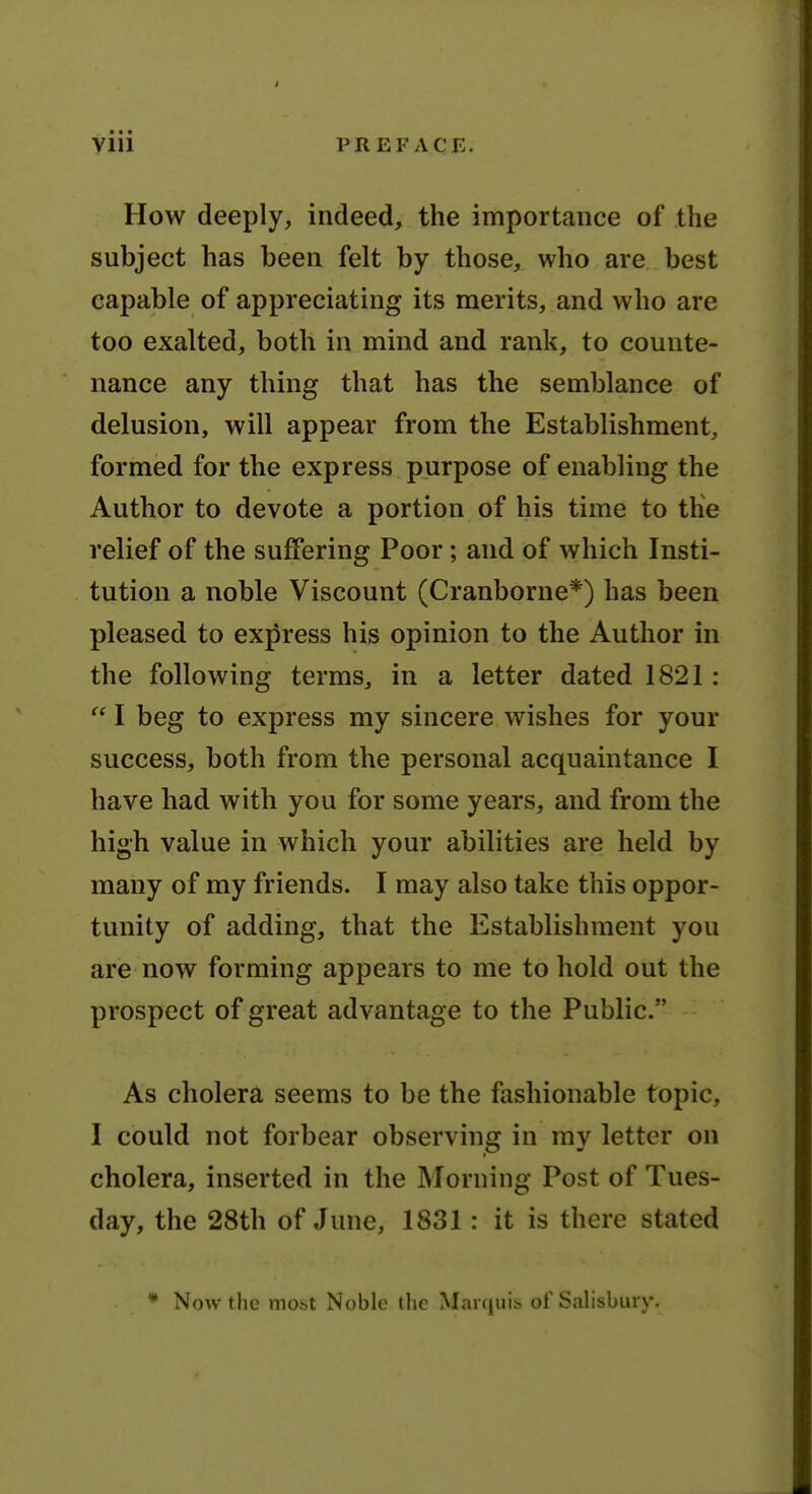 How deeply, indeed, the importance of the subject has been felt by those, who are best capable of appreciating its merits, and who are too exalted, both in mind and rank, to counte- nance any thing that has the semblance of delusion, will appear from the Establishment, formed for the express purpose of enabling the Author to devote a portion of his time to tKe relief of the suffering Poor; and of which Insti- tution a noble Viscount (Cranborne*) has been pleased to express his opinion to the Author in the following terras, in a letter dated 1821:  I beg to express my sincere wishes for your success, both from the personal acquaintance I have had with you for some years, and from the high value in which your abilities are held by many of my friends. I may also take this oppor- tunity of adding, that the Establishment you are now forming appears to me to hold out the prospect of great advantage to the Public. As cholera seems to be the fashionable topic, I could not forbear observing in my letter on cholera, inserted in the Morning Post of Tues- day, the 28th of June, 1831: it is there stated * Now the most Noble tlie Marcjuis of Salisbury.