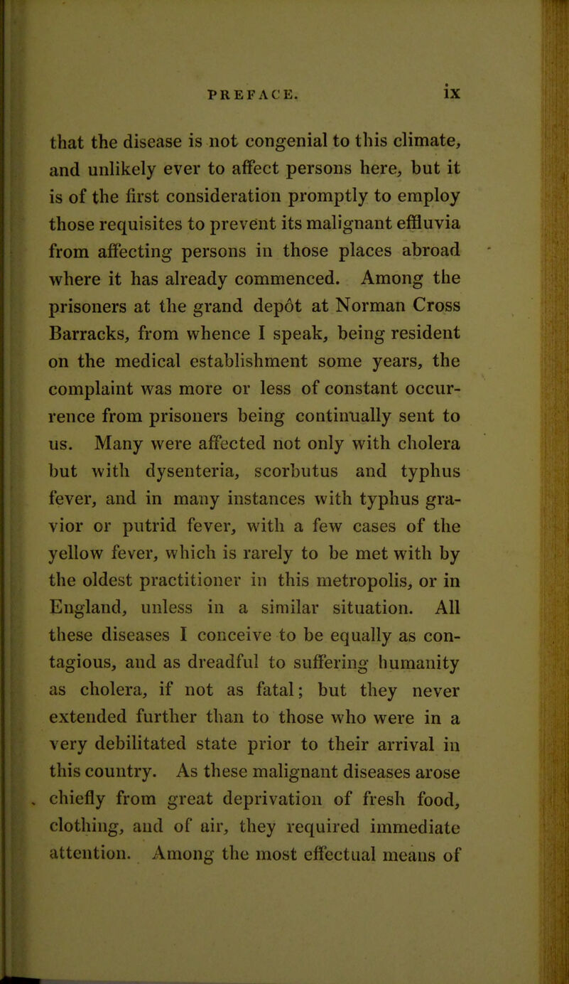 that the disease is not congenial to this climate, and unlikely ever to affect persons here, but it is of the first consideration promptly to employ those requisites to prevent its malignant effluvia from affecting persons in those places abroad where it has already commenced. Among the prisoners at the grand dep6t at Norman Cross Barracks, from whence I speak, being resident on the medical establishment some years, the complaint was more or less of constant occur- rence from prisoners being continually sent to us. Many were affected not only with cholera but with dysenteria, scorbutus and typhus fever, and in many instances with typhus gra- vior or putrid fever, with a few cases of the yellow fever, which is rarely to be met with by the oldest practitioner in this metropolis, or in England, unless in a similar situation. All these diseases I conceive to be equally as con- tagious, and as dreadful to suffering humanity as cholera, if not as fatal; but they never extended further than to those who were in a very debilitated state prior to their arrival in this country. As these malignant diseases arose , chiefly from great deprivation of fresh food, clothing, and of air, they required immediate attention. Among the most effectual means of