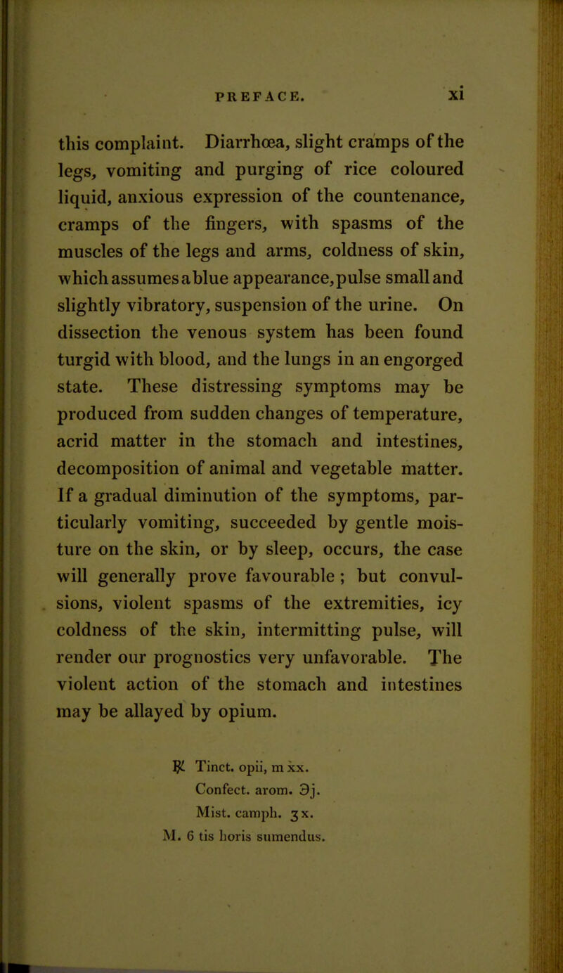 this complaint. Diarrhoea, slight cramps of the legs, vomiting and purging of rice coloured liquid, anxious expression of the countenance, cramps of the fingers, with spasms of the muscles of the legs and arms, coldness of skin, which assumes ablue appearance,pulse small and slightly vibratory, suspension of the urine. On dissection the venous system has been found turgid with blood, and the lungs in an engorged state. These distressing symptoms may be produced from sudden changes of temperature, acrid matter in the stomach and intestines, decomposition of animal and vegetable matter. If a gradual diminution of the symptoms, par- ticularly vomiting, succeeded by gentle mois- ture on the skin, or by sleep, occurs, the case will generally prove favourable ; but convul- sions, violent spasms of the extremities, icy coldness of the skin, intermitting pulse, will render our prognostics very unfavorable. The violent action of the stomach and intestines may be allayed by opium. ^ Tinct. opii, m xx. Confect. arom. 3j. Mist, camph. 3X. M. 6 tis lioris sumendus.