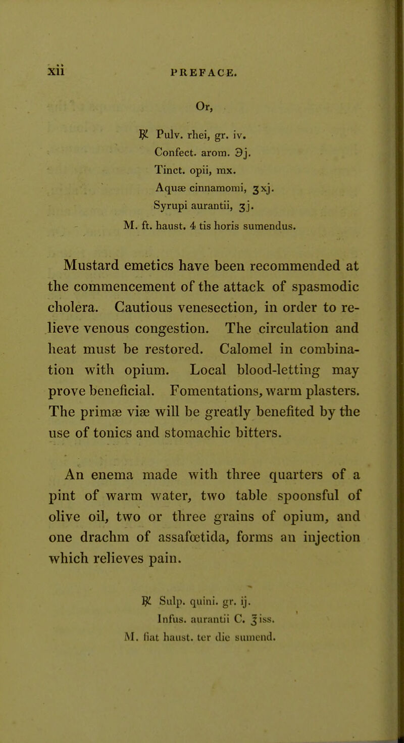 Or, ^ Pulv. rhei, gr. iv. Confect. arom. 3j. Tinct. opii, mx. Aquae cinnamomi, 3xj. Syrupi aurantii, 3]. M. ft. haust. 4 tis horis sumendus. Mustard emetics have been recommended at the commencement of the attack of spasmodic cholera. Cautious venesection, in order to re- lieve venous congestion. The circulation and heat must be restored. Calomel in combina- tion with opium. Local blood-letting may- prove beneficial. Fomentations, warm plasters. The primae vise will be greatly benefited by the use of tonics and stomachic bitters. An enema made with three quarters of a pint of warm water, two table spoonsful of olive oil, two or three grains of opium, and one drachm of assafoetida, forms an injection which relieves pain. ^ Sulp. quini. gr. ij. Infus. aurantii C, jiss. M. fiat haust. tcr die suuicnd.