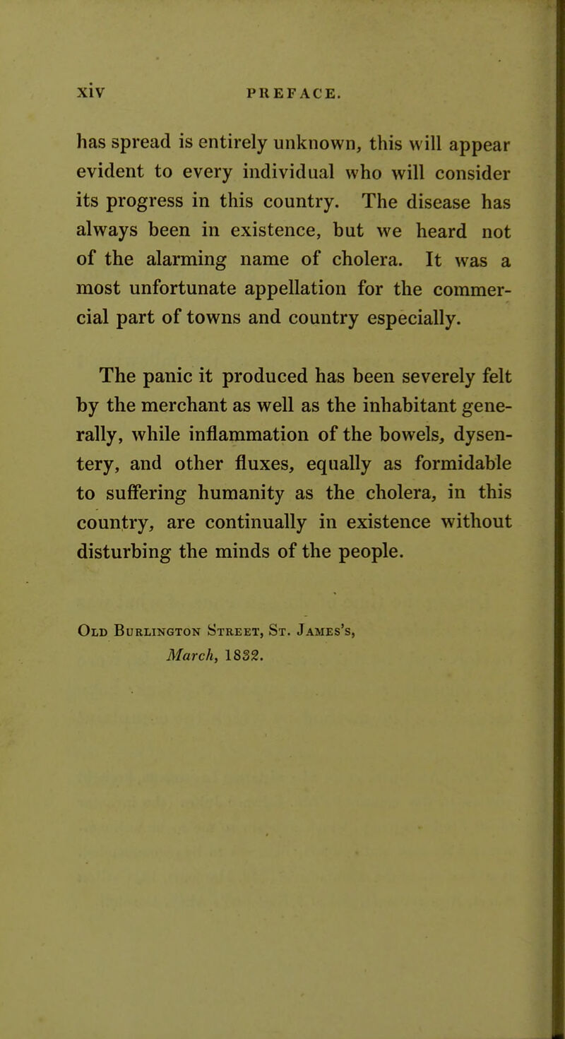 has spread is entirely unknown, this will appear evident to every individual who will consider its progress in this country. The disease has always been in existence, but we heard not of the alarming name of cholera. It was a most unfortunate appellation for the commer- cial part of towns and country especially. The panic it produced has been severely felt by the merchant as well as the inhabitant gene- rally, while inflammation of the bowels, dysen- tery, and other fluxes, equally as formidable to suffering humanity as the cholera, in this country, are continually in existence without disturbing the minds of the people. Old Burlington Street, St. James's, March, 1832.