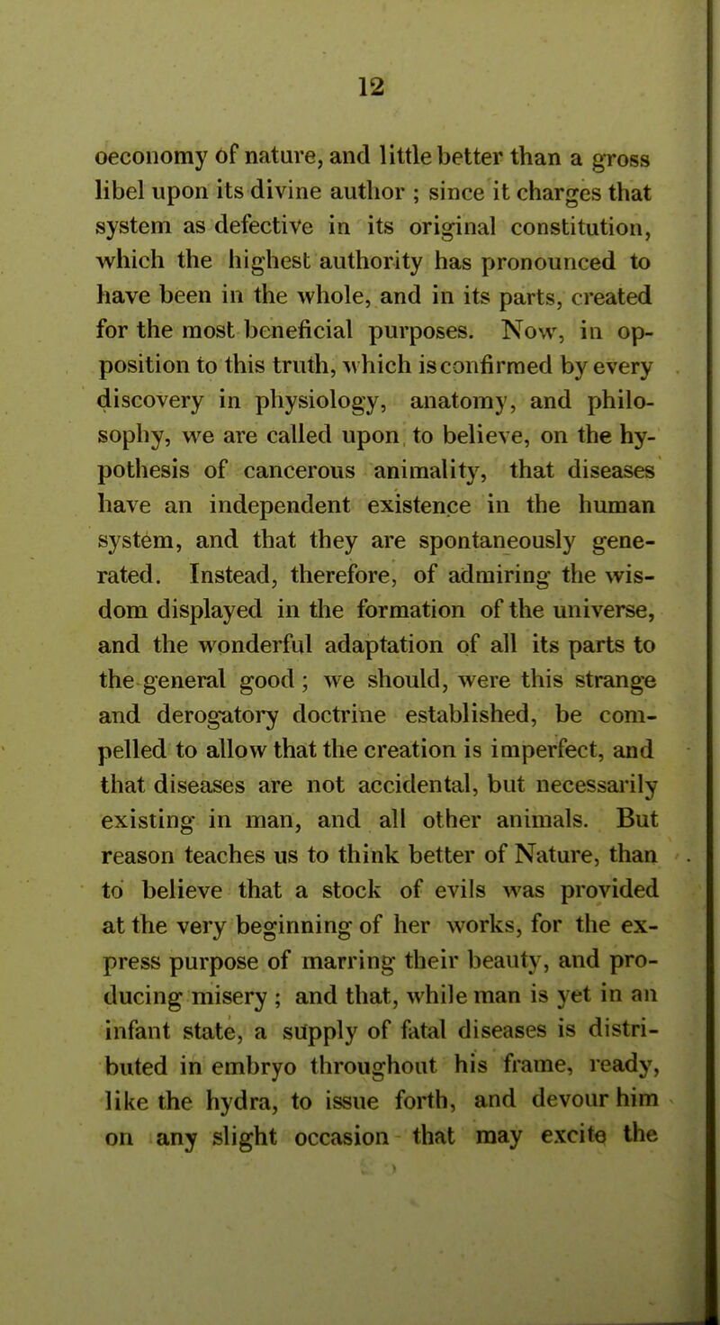 oecoiiomy of nature, and little better than a gross libel upon its divine author ; since it charges that system as defective in its original constitution, which the highest authority has pronounced to have been in the whole, and in its parts, created for the most beneficial purposes. Now, in op- position to this truth, which is confirmed by every discovery in physiology, anatomy, and philo- sophy, we are called upon to believe, on the hy- pothesis of cancerous animality, that diseases have an independent existence in the human system, and that they are spontaneously gene- rated. Instead, therefore, of admiring the wis- dom displayed in the formation of the universe, and the wonderful adaptation of all its parts to the general good; we should, were this strange and derogatory doctrine established, be com- pelled to allow that the creation is imperfect, and that diseases are not accidental, but necessarily existing in man, and all other animals. But reason teaches us to think better of Nature, than to believe that a stock of evils was provided at the very beginning of her works, for the ex- press purpose of marring their beauty, and pro- ducing misery ; and that, while man is yet in an infant state, a supply of fatal diseases is distri- buted in embryo throughout his frame, ready, like the hydra, to issue forth, and devour him on any slight occasion that may excite the