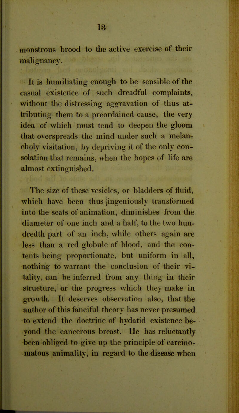 monstrous brood to tlie active exercise of their malignancy. It is humiliating enough to be sensible of the casual existence of such dreadful complaints, without the distressing aggravation of thus at- tributing them to a preordained cause, the very idea of which must tend to deepen the gloom that overspreads the mind under such a melan- choly visitation, by depriving it of the only con- solation that remains, when the hopes of life are almost extinguished. The size of these vesicles, or bladders of fluid, which have been thus [ingeniously transformed into the seats of animation, diminishes from the diameter of one inch and a half, to the two hun- dredth part of an inch, while others again are less than a red globule of blood, and the con- tents being proportionate, but uniform in all, nothing to warrant the conclusion of their vi- tality, can be inferred from any thing in their structure, or the progress which they make in growth. It deserves observation also, that the author of this fanciful theory has never presumed to extend the doctrine of hydatid existence be- yond the cancerous breast. He has reluctantly been obliged to give up the principle of carcino- matous animal ity, in regard to the disease when