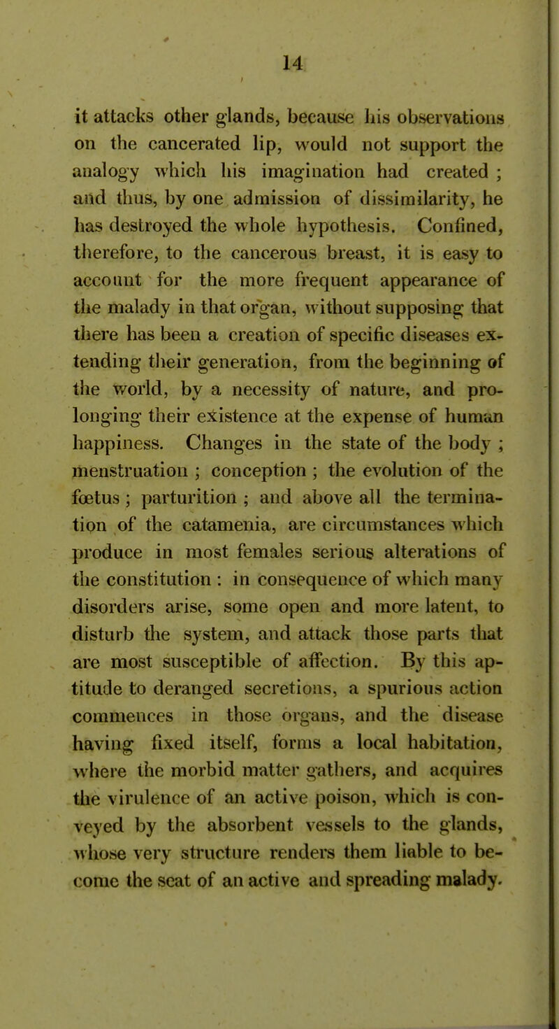 it attacks other glands, because liis observations on the cancerated lip, would not support the analogy which his imagination had created ; and thus, by one admission of dissimilarity, he has destroyed the whole hypothesis. Confined, therefore, to the cancerous breast, it is easy to account for the more frequent appearance of the malady in that organ, without supposing that there has been a creation of specific diseases ex- tending their generation, from the beginning of the world, by a necessity of nature, and pro- longing their existence at the expense of human happiness. Changes in the state of the body ; menstruation ; conception ; the evolution of the foetus ; parturition ; and above all the termina- tion of the catamenia, are circumstances which produce in most females serious alterations of the constitution : in consequence of which many disorders arise, some open and more latent, to disturb the system, and attack those parts that are most susceptible of affection. By this ap- titude to deranged secretions, a spurious action commences in those organs, and the disease having fixed itself, forms a local habitation, where the morbid matter gathers, and acquires the virulence of an active poison, which is con- veyed by the absorbent vessels to the glands, Mhose very structure renders them liable to be- come the seat of an active and spreading malady.