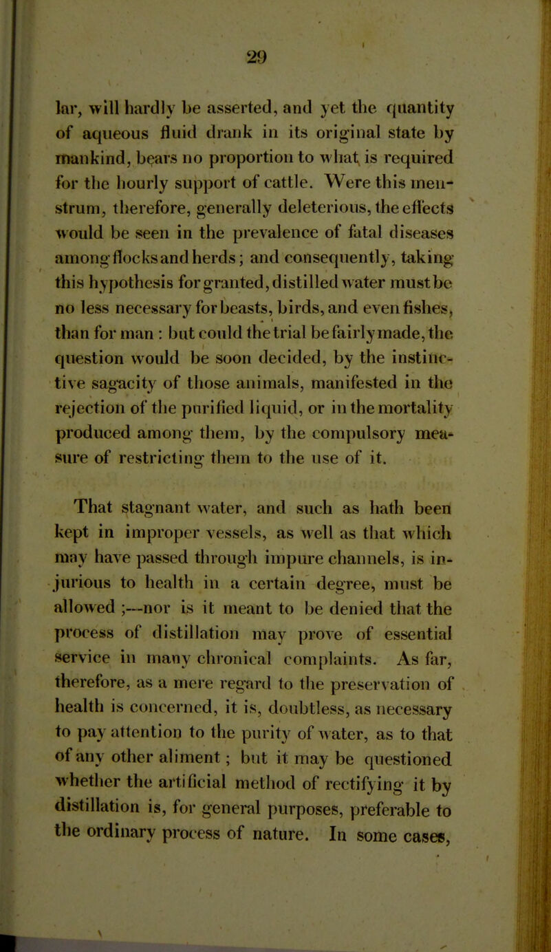 lar, will hardly be asserted, and yet the quantity of aqueous fluid drank in its original state by mankind, b^ars no proportion to what is required for the hourly support of cattle. Were this inen- strum, therefore, generally deleterious, the efl'ects would be seen in the prevalence of fatal diseases among-flocks and herds; and consequently, taking this hypothesis for granted, distilled water must be no less necessary for beasts, birds, and even fishes, than for man : but could the trial be fairly made, the question would be soon decided, by the instinc- tive sagacity of those animals, manifested in the rejection of the purified liquid, or in the mortality produced among them, by the compulsory mea- sure of restricting them to the use of it. That stagnant water, and such as hath been kept in improper vessels, as well as that which may have passed through impure channels, is in- jurious to health in a certain degree, must be allowed ;—nor is it meant to be denied that the process of distillation may prove of essential service in many chronical complaints. As far, therefore, as a mere regard to the preservation of health is concerned, it is, doubtless, as necessary to pay attention to the purity of water, as to that of any other aliment; but it may be questioned whether the artificial method of rectifying it by distillation is, for general purposes, preferable to the ordinary process of nature. In some cases,