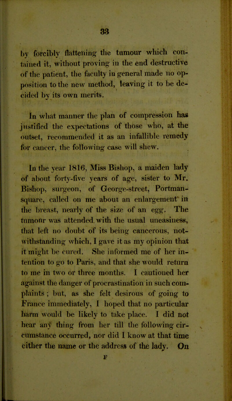 by forcibly flattening tlie tumour which con- tained it, without proving- in the end destructive of the patient, the faculty in general made no op- position to the new method, leaving it to be de- cided by its own merits. In what manner the plan of compression has justified the expectations of those who, at the outset, recommended it as an infallible remedy for cancer, the following case will shew. In the year 1816, Miss Bishop, a maiden lady of about forty-five years of age, sister to Mr. Bishop, surgeon, of George-street, Portman- square, called on me about an enlargement* in the breast, nearly of the size of an egg. The tnmonr was attended with the usual uneasiness, that left no doubt of its being cancerous, not- withstanding which, I gave it as my opinion that it might be cured. She informed me of her in- tention to go to Paris, and that she would return to me in two or three months. I cautioned her against the danger of procrastination in such com- plaints ; but, as she felt desirous of going to Fmnce immediately, I hoped that no particular harm would be likely to take place. I did not hear an}'' thing from her till the following cir- cumstance occurred, nor did I know at that time cither the name or the address of the ladj. On