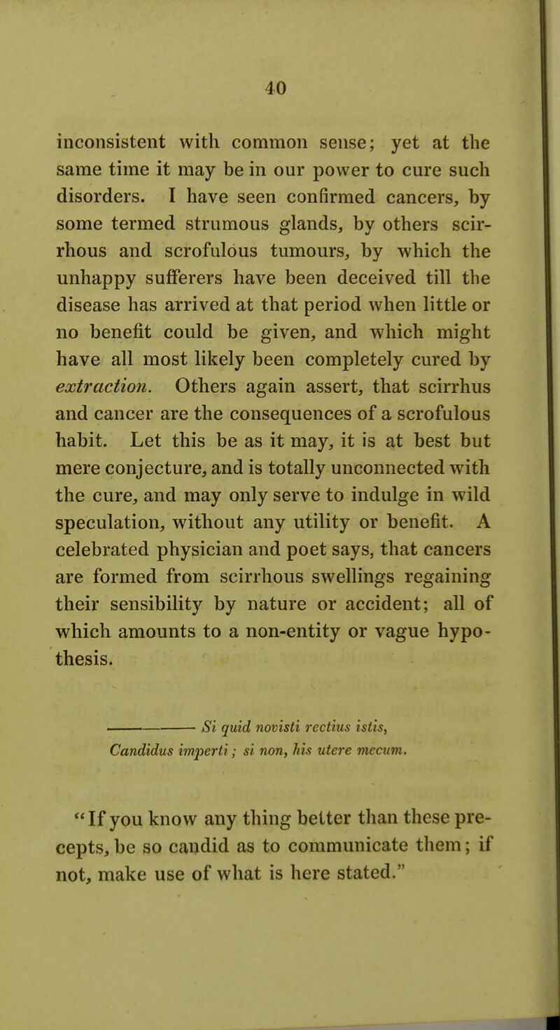 inconsistent with common sense; yet at the same time it may be in our power to cure such disorders. I have seen confirmed cancers, by some termed strumous glands, by others scir- rhous and scrofulous tumours, by which the unhappy sufferers have been deceived till the disease has arrived at that period when little or no benefit could be given, and which might have all most likely been completely cured by extraction. Others again assert, that scirrhus and cancer are the consequences of a scrofulous habit. Let this be as it may, it is at best but mere conjecture, and is totally unconnected with the cure, and may only serve to indulge in wild speculation, without any utility or benefit. A celebrated physician and poet says, that cancers are formed from scirrhous swellings regaining their sensibility by nature or accident; all of which amounts to a non-entity or vague hypo- thesis. . Si quid novisti rectius istis^ Candidus imperii; si non, his utere mccum. If you know any thing better than these pre- cepts, be so candid as to communicate them; if not, make use of what is here stated.