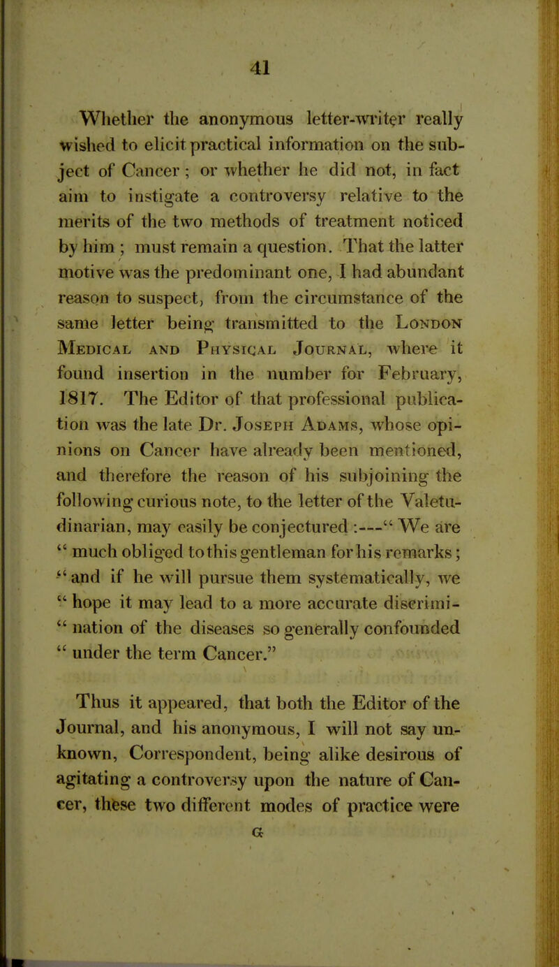 Whether the anonymous letter-^vi*iter really wished to elicit practical information on the sub- ject of Cancer ; or whether he did not, in fact aim to instigate a controversy relative to the merits of the two methods of treatment noticed by him ; must remain a question. That the latter motive was the predominant one, I had abundant reason to suspect, from the circumstance of the same letter bein^- transmitted to the London Medical and Physical Journal, where it found insertion in the number for February, I81T. The Editor of that professional publica- tion was the late Dr. Joseph Adams, whose opi- nions on Cancer have already been mentioned, and therefore the reason of his subjoining the following curious note, to the letter of the Valetu- dinarian, may easily be conjectured :— We are much obliged to this gentleman for his remarks; and if he will pursue them systematically, we  hope it may lead to a more accurate discrimi-  nation of the diseases so generally confounded  under the term Cancer. Thus it appeared, that both the Editor of the Journal, and his anonymous, I will not say un- known, Correspondent, being alike desirous of agitating a controversy upon the nature of Can- cer, thfese two different modes of practice were a