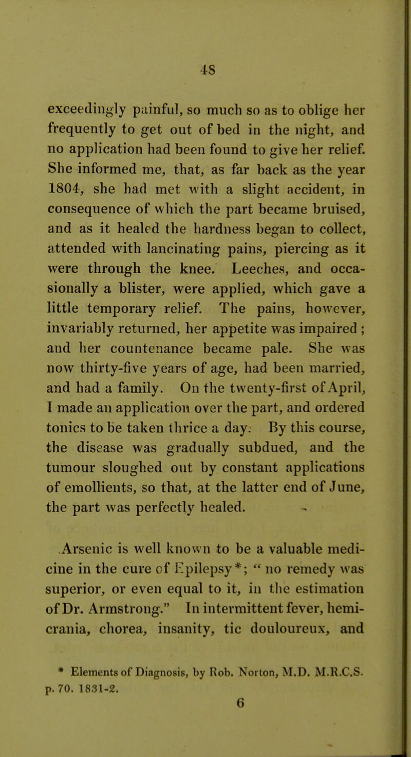 is exceedingly painful, so much so as to oblige her frequently to get out of bed in the night, and no application had been found to give her relief. She informed me, that, as far back as the year 1804', she had met with a slight accident, in consequence of which the part became bruised, and as it healed the hardness began to collect, attended with lancinating pains, piercing as it were through the knee. Leeches, and occa- sionally a blister, were applied, which gave a little temporary relief. The pains, however, invariably returned, her appetite was impaired ; and her countenance became pale. She was now thirty-five years of age, had been married, and had a family. On the twenty-first of April, I made an application over the part, and ordered tonics to be taken thrice a day. By this course, the disease was gradually subdued, and the tumour sloughed out by constant applications of emollients, so that, at the latter end of June, the part was perfectly healed. Arsenic is well known to be a valuable medi- cine in the cure cf Epilepsy*; no remedy was superior, or even equal to it, in tlie estimation of Dr. Armstrong. In intermittent fever, hemi- crania, chorea, insanity, tic douloureux, and * Elements of Diagnosis, by Rob. Norton, M.D. M.R.C.S. p. 70. 1831-2. 6