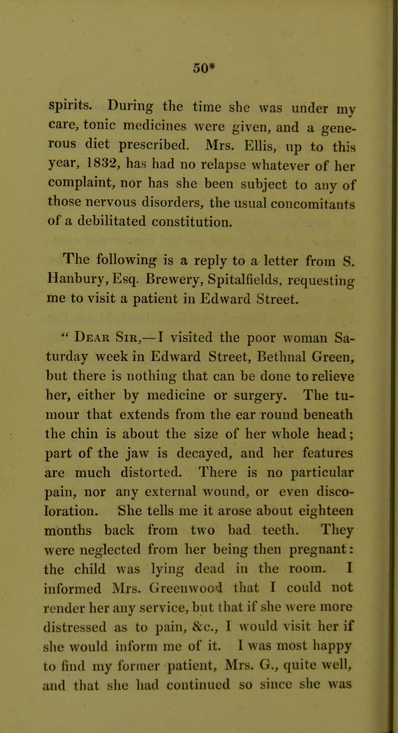 50* spirits. During the time she was under my care, tonic medicines were given, and a gene- rous diet prescribed. Mrs. Ellis, up to this year, 1832, has had no relapse whatever of her complaint, nor has she been subject to any of those nervous disorders, the usual concomitants of a debilitated constitution. The following is a reply to a letter from S. Hanbury, Esq. Brewery, Spitalfields, requesting me to visit a patient in Edward Street.  Dear Sir,— I visited the poor woman Sa- turday week in Edward Street, Bethnal Green, but there is nothing that can be done to relieve her, either by medicine or surgery. The tu- mour that extends from the ear round beneath the chin is about the size of her whole head; part of the jaw is decayed, and her features are much distorted. There is no particular pain, nor any external wound, or even disco- loration. She tells me it arose about eighteen months back from two bad teeth. They were neglected from her being then pregnant: the child was lying dead in the room. I informed Mrs. Greenwood that I could not render her any service, but that if she w ere more distressed as to pain, &c., I would visit her if she would inform me of it. I was most happy to find my former patient, Mrs. G., quite well, and that she had continued so since she was