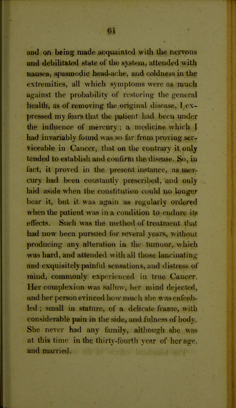 and on being made acquainted with the nervous and debiUtated state of the system, attended with nausea, spasmodic head-ache, and coldness in the extremities, all which symptoms were as much against the probability of restoring the general health, as of removing the original disease, I, ex- pressed my feai^s that the patient had been under the influence of mercury ; a medicine which I had invariably found was so far from proving ser- viceable in Cancer, that on the contrary it only tended to establish and confirm the disease. So, in fact, it proved in the present instance, as mer- cury had been constantly prescribed, and only laid aside when the constitution could no longer bear it, but it was again as regulaily ordered when the patient was in a condition to endure its efiects. Such was the method of treatment that had now been pursued for several years, without producing any alteration in the tumour, which was hard, and attended with all those lancinating and exquisitely painful sensations, and distress of mind, commonly experienced in true Cancer. Her complexion was sallow, her mind dejected, and her person evinced how much she was enfeeb- led ; small in stature, of a delicate frame, with considerable pain in the side, and fulness of body. She never had any family, although she was at this time in the thirty-fourth year of her age, and mairied.