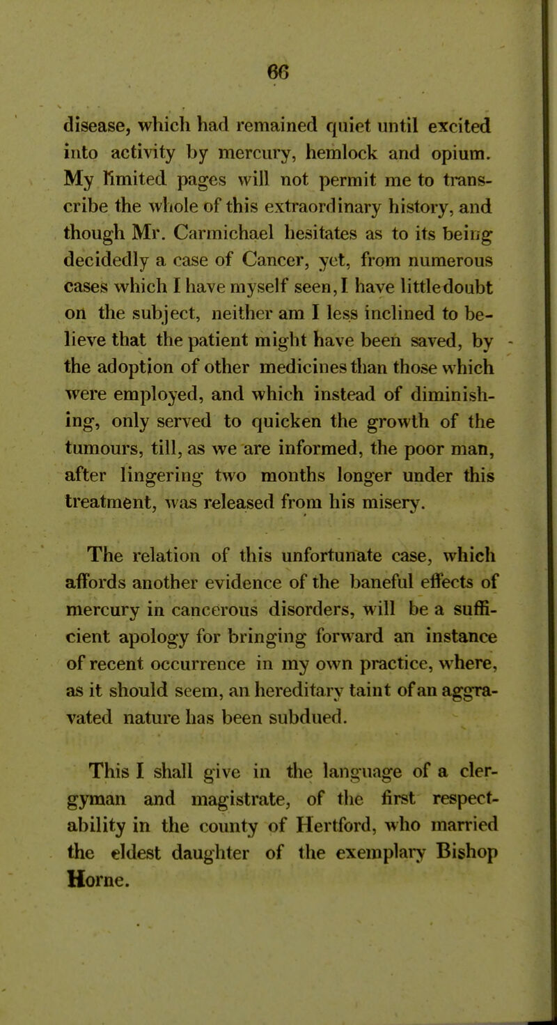 disease, which had remained quiet until excited into activity by mercury, hemlock and opium. My Rmited pages will not permit me to trans- cribe the whole of this extraordinary history, and though Mr. Carmichael hesitates as to its being decidedly a case of Cancer, yet, from numerous cases which I have myself seen, I have little doubt on the subject, neither am I less inclined to be- lieve that the patient might have been saved, by - the adoption of other medicines than those which were employed, and which instead of diminish- ing, only served to quicken the growth of the tumours, till, as we are informed, the poor man, after lingering two months longer under this treatment, was released from his misery. The relation of this unfortunate case, which affords another evidence of the baneful effects of mercury in cancerous disorders, will be a suffi- cient apology for bringing forward an instance of recent occurrence in my own practice, where, as it should seem, an hereditary taint of an aggra- vated nature has been subdued. This I shall give in the language of a cler- gyman and magistrate, of the first respect- ability in the county of Hertford, who married the eldest daughter of the exemplai^ Bishop Horne.