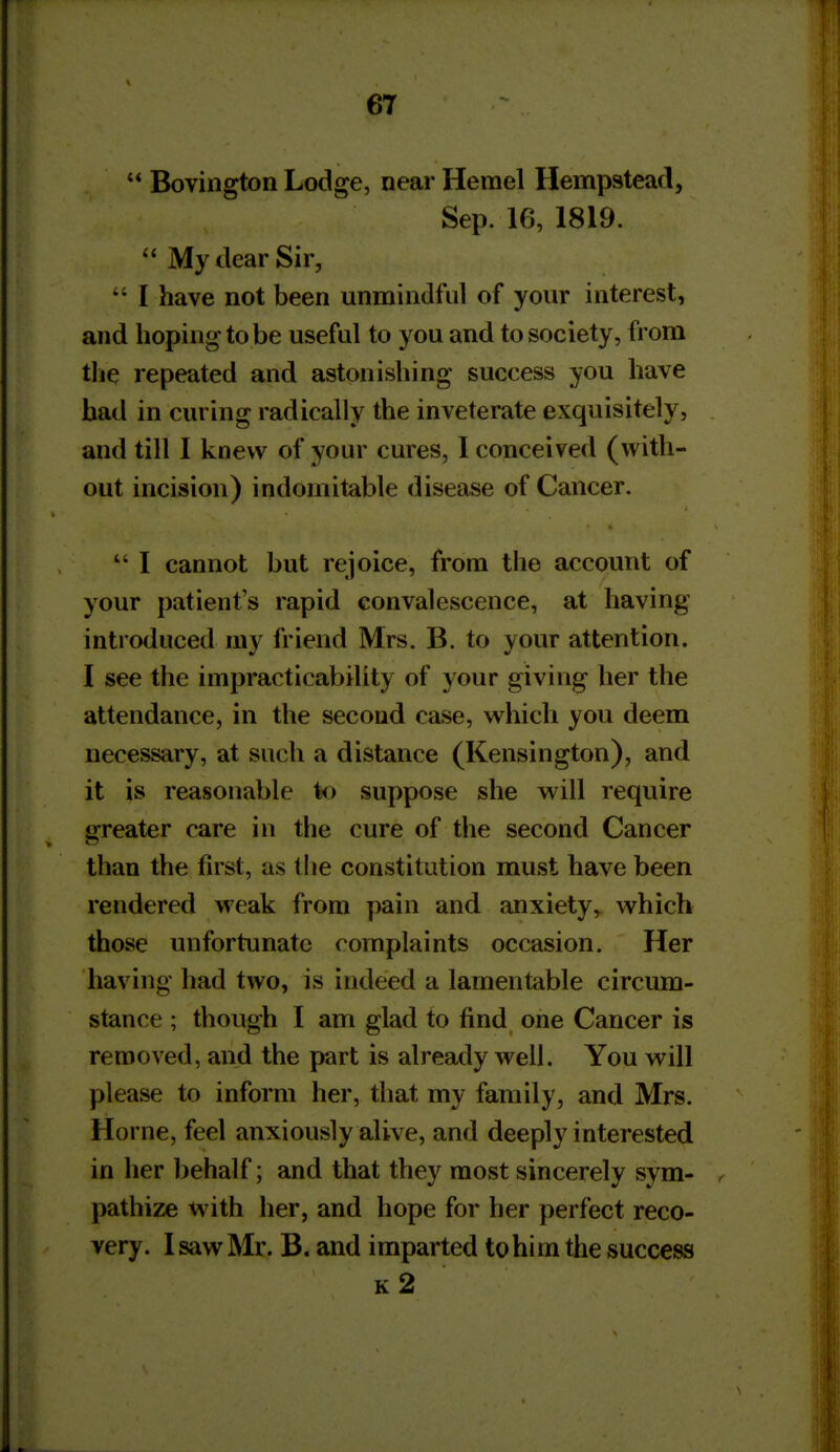 '* Bovington Lodge, near Herael Hempstead, Sep. 16, 1819.  My dear Sir,  I have not been unmindful of your interest, and hoping to be useful to you and to society, from tlie repeated and astonishing success you have had in curing radically the inveterate exquisitely, and till 1 knew of your cures, I conceived (with- out incision) indomitable disease of Cancer.  1 cannot but rejoice, from the account of your patient's rapid convalescence, at having introduced my friend Mrs. B. to your attention. I see the impracticability of your giving her the attendance, in the second case, which you deem necessary, at such a distance (Kensington), and it is reasonable to suppose she will require greater care in the cure of the second Cancer than the first, as tlie constitution must have been rendered weak from pain and anxiety, which those unfortunate complaints occasion. Her having had two, is indeed a lamentable circum- stance ; though 1 am glad to find one Cancer is removed, and the part is already well. You will please to inform her, that my family, and Mrs. Home, feel anxiously alive, and deeply interested in her behalf; and that they most sincerely sym- pathize with her, and hope for her perfect reco- very. 1 saw Mr. B. and imparted to him the success k2