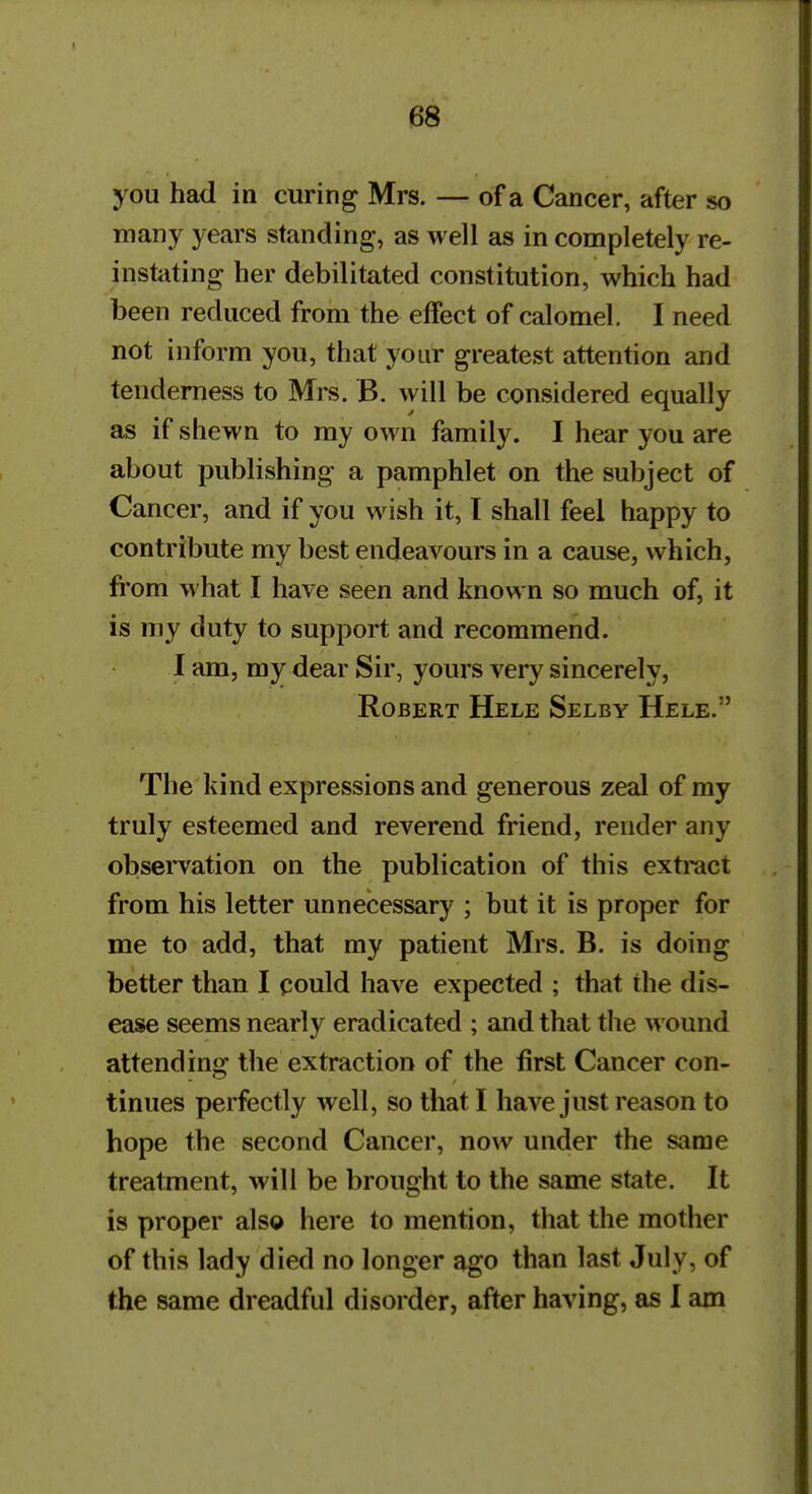 you had in curing Mrs. — of a Cancer, after so many years standing, as well as in completely re- instating her debilitated constitution, which had been reduced from the effect of calomel. I need not inform you, that your greatest attention and tenderness to Mrs. B. will be considered equally as if shewn to my own family. I hear you are about publishing a pamphlet on the subject of Cancer, and if you wish it, I shall feel happy to contribute my best endeavours in a cause, which, fi'om what I have seen and known so much of, it is my duty to support and recommend. I am, my dear Sir, yours very sincerely, Robert Hele Selby Hele. The kind expressions and generous zeal of my truly esteemed and reverend friend, render any observation on the publication of this extract from his letter unnecessary ; but it is proper for me to add, that my patient Mrs. B. is doing better than I could have expected ; that the dis- ease seems nearly eradicated ; and that the wound attend in«r the extraction of the first Cancer con- tinues perfectly well, so that I have just reason to hope the second Cancer, now under the same treatment, will be brought to the same state. It is proper also here to mention, that the mother of this lady died no longer ago than last July, of the same dreadful disorder, after having, as I am