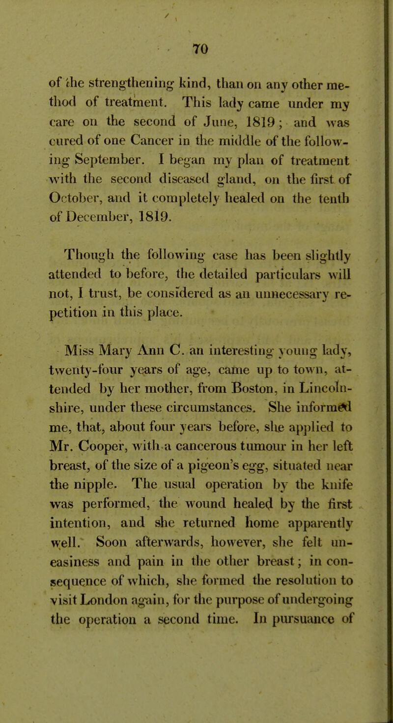 of the streng-thening- kind, than on any other me- thod of treatment. This lady came under my care on the second of June, 1819; and was cured of one Cancer in the middle of the follow- ing September. I began my plan of treatment with the second diseased gland, on the first of October, and it completely healed on the tenth of December, 1819. Though the following case has been slightly attended to before, the detailed particulars will not, I trust, be considered as an unnecessary re- petition in this place. Miss Mary Ann C. an interesting young lady, twenty-four years of age, came up to town, at- tended by her mother, from Boston, in Lincoln- shire, under these circumstances. She inform^ me, that, about four years before, slie ap])lied to Mr. Cooper, with a cancerous tumour in her left breast, of the size of a pigeon's egg, situated near the nipple. The usual operation by the knife was performed, the wound heale(J by the first intention, and she returned home apparently well. Soon afterwards, however, she felt un- easiness and pain in the other breast; in con- sequence of which, she formed the resolution to visit London again, for the purpose of undergoing the operation a second time. In pursuance of