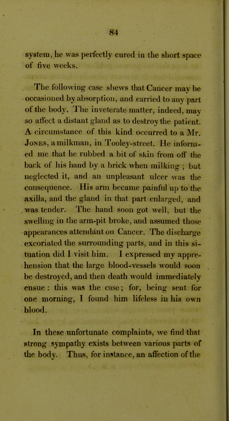 system, he was perfectly cured in the short space of five weeks. The following case shews that Cancer may be occasioned by absorption, and carried to any part of the body. The inveterate matter, indeed, may so atfect a distant gland as to destroy the patient. A circumstance of this kind occurred to a Mr. Jones, a milkman, in Tooley-street. He inform- ed me that he rubbed a bit of skin from off the back of his hand by a brick when milking ; but neglected it, and an unpleasant ulcer w as the consequence. His arm became painful up to the axilla, and the gland in that part enlarged, and was tender- The hand soon got well, but the swelling in the arm-pit broke, and assumed those appearances attendant on Cancer. The discharge excoriated the surrounding parts, and in this si- tuation did I visit him. I expressed my appi e- hension that the large blood-vessels would soon be destroyed, and then death would immediately ensue: this was the case; for, being sent for one morning, I found him lifeless in his own blood. In these unfortunate complaints, \ve find that strong sympathy exists between various parts of the body. Thus, for instance, an affection of the