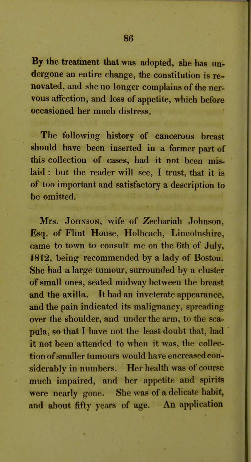 By the treatment that was adopted, she has un- dergone an entire change, the constitution is re- novated, and she no longer complains of the ner- vous affection, and loss of appetite, which before occasioned her much distress. The following history of cancerous breast should have been inserted in a former part of this collection of cases, had it not been mis- laid : but the reader will see, I trust, that it is of too important and satisfactory a description to be omitted. Mrs. Johnson, wife of Zechariah Johnson, Esq. of Flint House, Holbeach, Lincolnshire, came to town to consult me on the 6th of July, 1812, being recommended by a lady of Boston. She had a large tumour, surrounded by a cluster of small ones, seated midway between the breast and the axilla. It had an inveterate appearance, and the pain indicated its malignancy, spreading over the shoulder, and under the arm, to the sca- pula, so that I have not the least doubt that, had it not been attended to when it was, the collec- tion of smaller tumours would have en creased con- siderably in numbers. Her health was of course much impaired, and her appetite and spirits were nearly gone. She was of a delicate habit, and about fifty years of age. An application