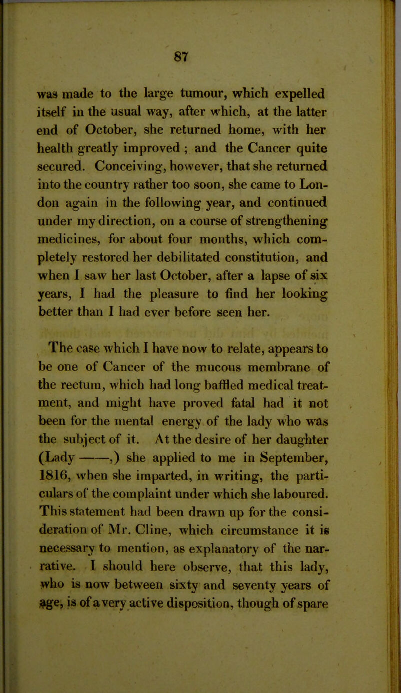 was made to the large tumour, which expelled itself ill the usual way, after which, at the latter end of October, she returned home, with her health greatly improved ; and the Cancer quite secured. Conceiving, however, that she returned into the country rather too soon, she came to Lon- don again in the following year, and continued under my direction, on a course of strengthening medicines, for about four months, which com- pletely restored her debilitated constitution, and when 1 saw her last October, after a lapse of six years, I had the pleasure to find her looking better than 1 had ever before seen her. The case which I have now to relate, appears to be one of Cancer of the mucous membrane of the rectum, which had long baffled medical treat- ment, and might have proved fatal had it not been for the mental energy of the lady who was the subject of it. At the desire of her daughter (Lady ,) she applied to me in September, 1816, when she imparted, in writing, the parti- culars of the complaint under which she laboured. This statement had been drawn up for the consi- deration of Mr. Cline, which circumstance it is necessary to mention, as explanatory of the nar- rative. I should here observe, that this lady, who is now between sixty and seventy years of j^e, is of avery active disposition, though of spare