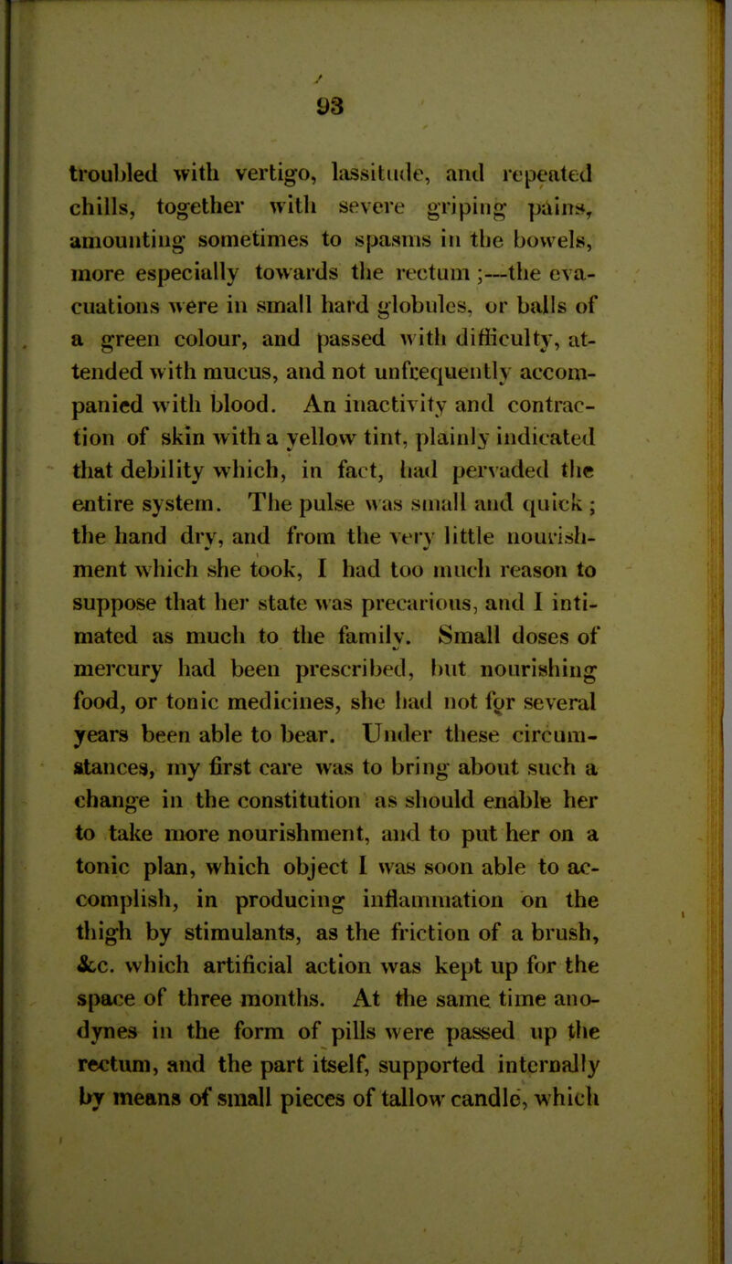 troul>led with vertigo, lassitude, anil repeated chills, together witli severe griping pains*, amounting sometimes to spasms in the bowels, more especially towards the rectum ;—the eva- cuations were in small hard globules, or balls of a green colour, and passed with difficulty, at- tended with mucus, and not unfcequeiitly accom- panied with blood. An inactivity and contrac- tion of skin with a yellow tint, plainly indicated that debility which, in fact, had pervaded the entire system. The pulse \vas small and ((uick ; the hand dry, and from the very little nourish- ment which she took, I had too much reason to suppose that her state was precarious, and I inti- mated as much to the familv. Small doses of ft/ mercury had been prescribed, but nourishing food, or tonic medicines, she had not f^r several years been able to bear. Under these circum- stances, my first care was to bring about such a change in the constitution as should enable her to take more nourishment, and to put her on a tonic plan, which object I was soon able to ac- complish, in producing inflammation on the thigh by stimulants, as the friction of a brush, &,c. which artificial action was kept up for the space of three months. At the same time ano- dynes in the form of pills were passed up the rectum, and the part itself, supported internally by means of small pieces of tallow candle, which