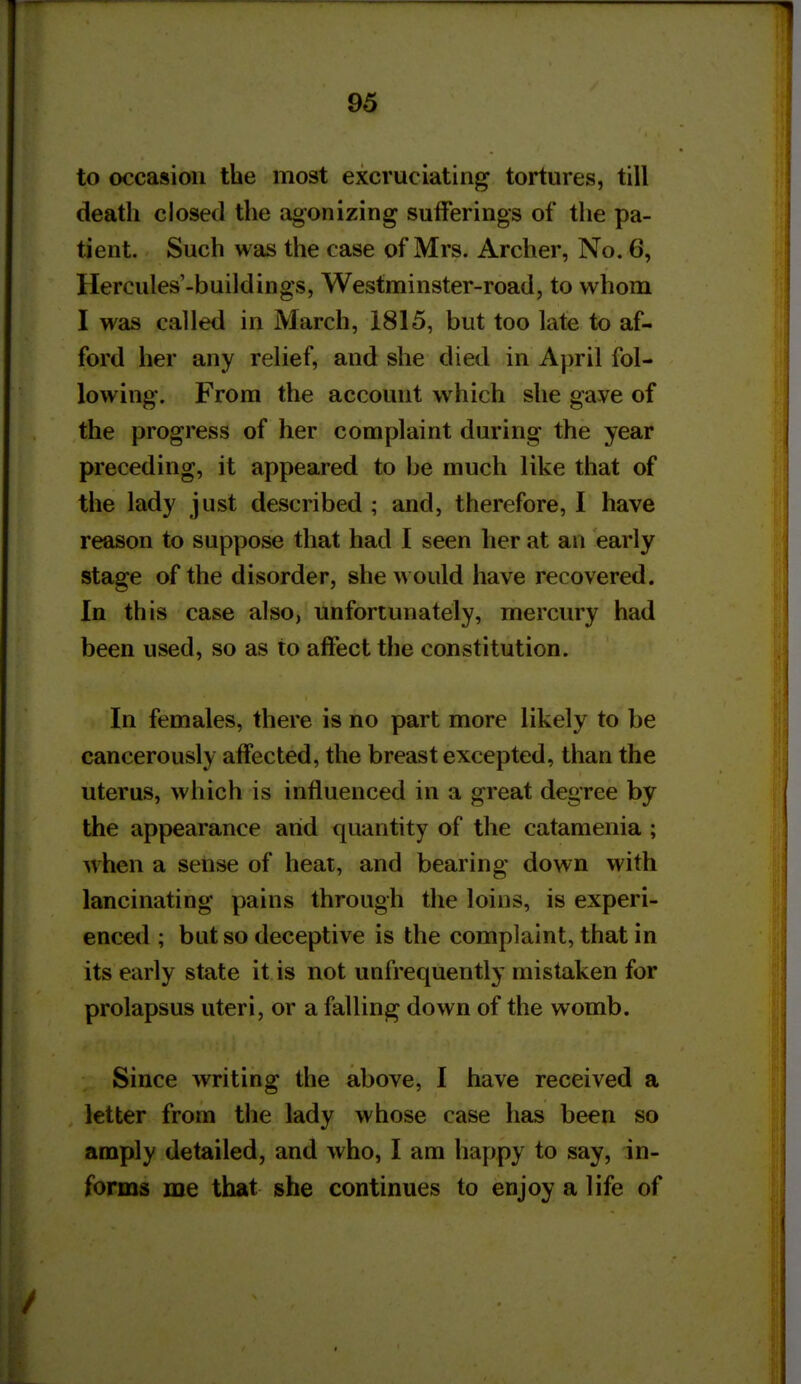 to occasion the most excruciating tortures, till death closed the agonizing sufferings of the pa- tient. Such was the case of Mrs. Archer, No. G, Hercules'-buildings, Westminster-road, to whom I was called in March, 1815, but too late to af- ford her any relief, and she died in April fol- lowing. From the account which she gave of the progress of her complaint during the year preceding, it appeared to be much like that of the lady just described ; and, therefore, I have reason to suppose that had I seen her at an early stage of the disorder, she would have recovered. In this case also, unfortunately, mercury had been used, so as to affect the constitution. In females, there is no part more likely to be cancerously affected, the breast excepted, than the uterus, which is influenced in a great degree by the appearance arid quantity of the catamenia ; when a sense of heat, and bearing down with lancinating pains through the loins, is experi- enced ; but so deceptive is the complaint, that in its early state it is not unfrequently mistaken for prolapsus uteri, or a falling down of the womb. Since writing the above, I have received a letter from the lady whose case has been so amply detailed, and who, I am happy to say, in- forms me that she continues to enjoy a life of