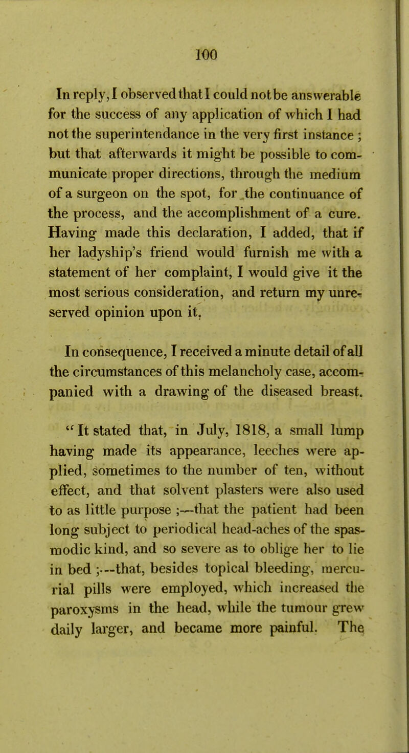 In reply,! observed that I could not be answerable for the success of any application of which I had not the superintendance in the very first instance ; but that afterwards it might be possible to com- municate proper directions, through the medium of a surgeon on the spot, for the continuance of the process, and the accomplishment of a cure. Having made this declaration, I added, that if her ladyship's friend would furnish me with a statement of her complaint, I would give it the most serious consideration, and return my unre-s served opinion upon it. In consequence, I received a minute detail of all the circumstances of this melancholy case, accom- panied with a drawing of the diseased breast. It stated that, in July, 1818, a small lump having made its appearance, leeches were ap- plied, sometimes to the number of ten, without effect, and that solvent plasters were also used to as little purpose that the patient had been long subject to periodical head-aches of the spas- modic kind, and so severe as to oblige her to lie in bed ;•—that, besides topical bleeding, mercu- rial pills were employed, which increased the paroxysms in the head, wliile the tumour grew daily lai'ger, and became more painful. The