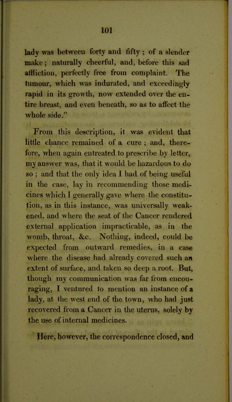 lady was between forty and fifty ; of a slender make ■ naturally cheerful, and, before this sad affliction, perfectly free from complaint. The tumour, which was indurated, and exceedingly rapid in its growth, now extended over the en- tire breast, and even beneath, so as to affect the whole side. From this description, it was evident that little chance remained of a cure ; and, there- fore, when again entreated to prescribe by letter, my answer was, that it would be hazardous to do so ; and that the only idea I had of being useful in the case, lay in recommending those medi- cines which I genemlly gave where the constitu- tion, as in this instance, was universally weak- ened, and where the seat of the Cancer rendered external application impracticable, as in the womb, throat, &c. Nothing, indeed, could be expected from outward remedies, in a case where the disease had already covered such an extent of surface, and taken so deep a root. But, though my communication was far from encou- raging, I ventured to mention an instance of a lady, at the west end of the town, who had just recovered from a Cancer in the uterus, solely by the use of internal medicines. Here, however, the correspondence closed, and