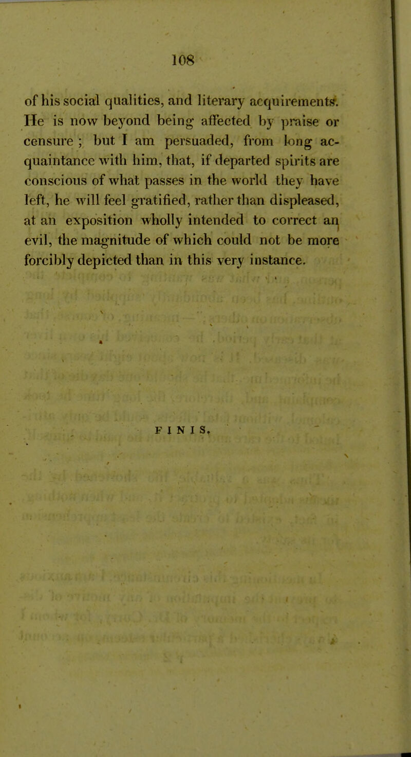 of his social qualities, and literary acquirement!?. He is now beyond being affected by praise or censure ; but I am persuaded, from long ac- quaintance with him, that, if departed spirits are conscious of what passes in the world they have left, he will feel gratified, rather than displeased, at an exposition wholly intended to correct an evil, the magnitude of which could not be more forcibly depicted than irv this very instance. FINIS.