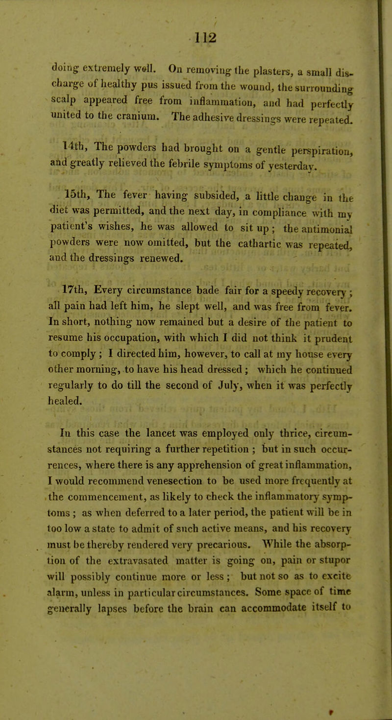 doing extremely well. On removing the plasters, a small dis- charge of healthy pus issued from the wound, the surrounding scalp appeared free from inflammation, and had perfectly united to the cranium. The adhesive dressings were repeated. 14th, The powders had brought on a gentle perspiration, and greatly relieved the febrile symptoms of yesterday. 15th, The fever having subsided, a little change in the diet was permitted, and the next day, in compliance with mv patient's wishes, he was allowed to sit up; the antimonial powders were now omitted, but the cathartic was repeated, aud the dressings renewed. 17th, Every circumstance bade fair for a speedy recovery ; all pain had left him, he slept well, and was free from fever. In short, nothing now remained but a desire of the patient to resume his occupation, with which I did not think it prudent to comply ; I directed him, however, to call at my house every other morning, to have his head dressed ; which he continued regularly to do till the second of July, when it was perfectly healed. lu this case the lancet was employed only thrice, circum- stances not requiring a further repetition ; but in such occur- rences, where there is any apprehension of great inflammation, I would recommend venesection to be used more frequently at the commencement, as likely to check the inflammatory symp- toms ; as when deferred to a later period, the patient will be in too low a state to admit of such active means, and his recovery must be thereby rendered very precarious. AVhile the absorp- tion of the extravasated matter is going on, pain or stupor will possibly continue more or less ; but not so as to excite alarm, unless in particular circumstances. Some space of time generally lapses before the brain can accommodate itself to V