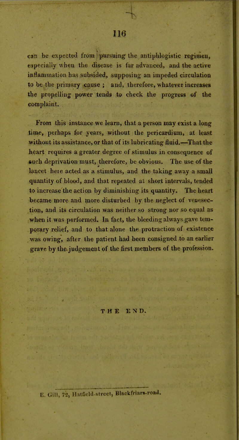 can be expected from pursuing'the antiphlogistic regimen, especially when the disease is far advanced, and the active inflammation has subsided, supposing an impeded circulation to be the primary cause ; and, therefore, whatever increases the propelling power tends to check the progress of the complaint. From this instance we learn, that a person may exist a long time, perhaps for years, without the pericardium, at least witliout its assistance, or that of its lubricating fluid.—^That the heart requires a greater degree of stimulus in consequence of such deprivation must, therefore, be obvious. The use of the lancet heie acted as a stimulus, and the taking away a small quantity of blood, and that repeated ai short intervals, tended to increase tlie action by diminishing its quantity. The heart became more and more disturbed by the neglect of venesec- tion, and its circulation was neither so strong nor so equal as when it was performed. In fact, the bleeding always gave tem- porary relief, and to that alone the protraction of existence was owing, after the patient had been consigned to an earlier grave by the-judgement of the first members of the profession. THE END. E. Gill, 72, Hatficld-strect, B!ackfriar»-roa«J.