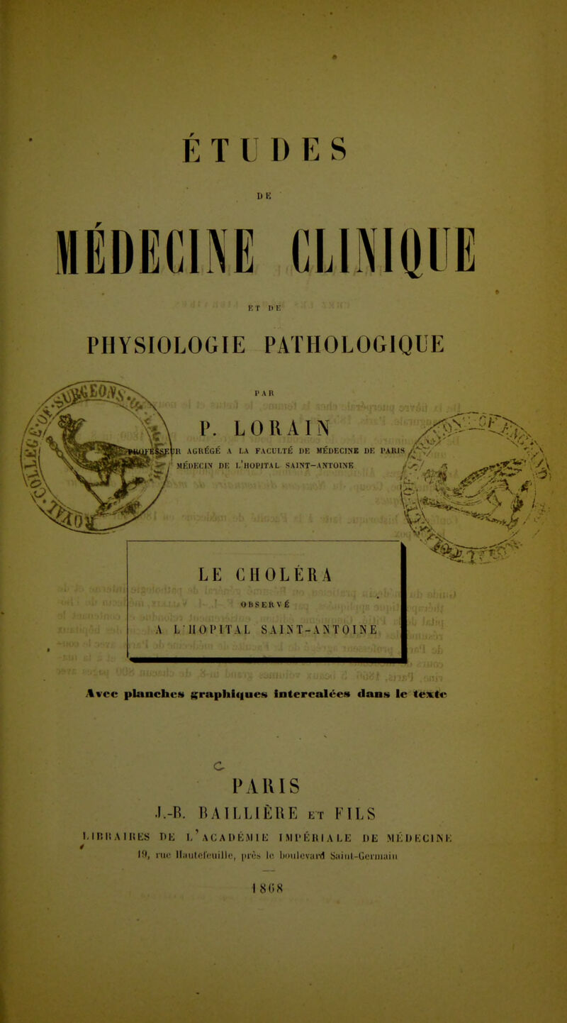 I) IC » ET HE PHYSIOLOGIE PATHOLOGIQUE LE CHOLÉRA O II S E 11 V É A L ilOIMTAL SAIîST-ANTOINE Avec planches g;raphif|ues intercalées dans le texte C PAUlS I.-R. lUlLLiÈRE ET FILS i.iniiAinKs nt; 1/acadéiMii; imi'éuiale de mi'jdecikk Ift, 1111! lliiutefciiilk', près le boiilcvuiil Saiiil-Geniiaiii 1 808