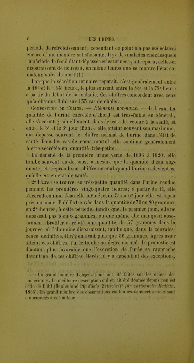 période de refroidissement ; cependant ce point n'a pas été éclairci encore d'une manière satisfaisante. Il y a des malades chez lesquels la période de froid étant dépassée etlesurinesayant reparu, celles-ci disparaissent de nouveau, en môme temps que se montre l'état co- mateux suivi de mort (1). Lorsque la sécrétion urinaire reparaît, c'est généralement entre la 18'= et la 144^ heure, le plus souvent entre la 48^ et la 72* heure à partir du début de la maladie. Ces chiffres concordent avec ceux qu'a obtenus Buhl sur 133 cas de choléra. Composition de L'aniNE. — Éléments normaux. — 1° Veau. La quantité de l'urine excrétée d'abord est très-faible en général ; elle s'accroît graduellement dans le cas de retour à la santé, et entre le 3^ et le 6^ jour (Buhl), elle atteint souvent son maximum, qui dépasse souvent le chiffre normal de l'urine dans l'état de santé. Dans les cas de coma mortel, elle continue généralement à être sécrétée en quantité très-petite. La densité de là première urine varie de 1006 à 1020; elle tombe souvent au-dessous, à mesure que la quantité d'eau aug- mente, et reprend son chiffre normal quand l'urine redevient ce qu'elle est en état de santé. 2° Uurée se trouve en très-petite quantité dans l'urine rendue pendant les premières vingt-quatre heures; à partir de là, elle s'accroît comme l'eau elle-même, et du S au 6 jour elle est à peu près normale. Buhll'atrouvée dans la quantitéde70 ou 80 grammes en 24 heures, à cette période, tandis que, le premier jour, elle ne dépassait pas 3 ou 6 grammes, ou que môme elle manquait abso- lument. Brattlcr a relaté une quantité, de 57 grammes dans la journée où l'albumine disparaissait, tandis que, dans la convales- cence définitive, il n'y en avait plus que 36 grannnes. .\près avoir atteint ces chiffres, l'urée tombe au degré normal. Le pronostic est d'autant plus favorable que l'excrétion de l'urée se rapproche davantage de ces chiffres élevés; il y a cependant des exceptions, (1) Tu i;r;uul iioiiihro (l'oli&orvalions oui v\v laites sur les urines des eliolériquos. Lameilloui-e description (|ni en ail clé donné(> depuis peu est celle de Hnld (llonles nnd Pfeuffer's'ZcJfsc/trjyf fiir rationnelle Mcdicin, 1895). Un grand nombre des observations contenues dans cet article sont cmpruntéés à Cet auteur.