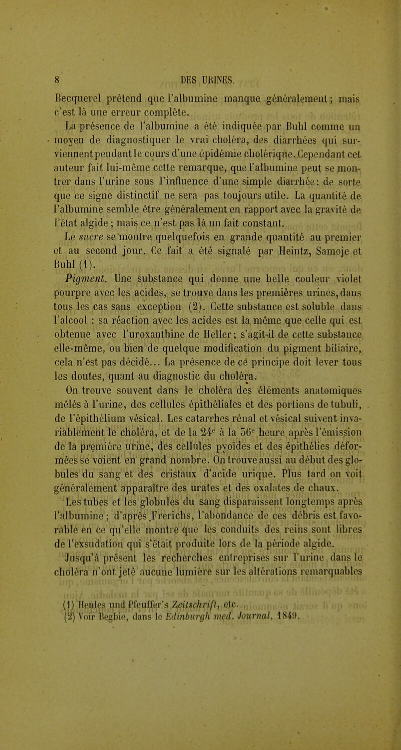 Becquerel prélend que l'albumine manque généralement; mais c'est là une erreur complète. La présence de l'albumine a été indiquée par Bubl comme un moyen de diagnostiquer le vrai choléra, des diarrhées qui sur- viennent pendant le cours d'une épidémie cholérique. Cependant cet auteur fait lui-mên^e cette remarque, que l'albumine peut se mon- trer dans l'urine sous l'influence d'une simple diarrhée: de sorte que ce signe distinctif ne sera pas toujours utile. La quantité de l'albumine semble être généralement en rapport avec la gravité de l'état algide ; mais ce n'est pas là un fait constant. Le sucre se'montre quelquefois en grande quantité au premier et au second jour. Ce fait a été signalé par Heintz, Samoje et Buhl (1). Pigment. Une substance qui donne une belle couleur violet pourpre avec les acides, se trouve dans les premières urines, dans tous les cas sans exception (2). Cette substance est soluble dans l'alcool : sa réaction avec les acides est la même que celle qui est obtenue avec l'uroxanthine de Ileller; s'agit-il de cette substance elle-même, ou bien de quelque modification du pigment biliaire, cela n'est pas décidé... La présence de cé principe doit lever tous les doutes, quant au diagnostic du choléra. On trouve souvent dans le choléra des éléments anatomiques mêlés à l'urine, des cellules épithéliales et des portions detubuli, de l'épithélium vésical. Les catarrhes rénal et vésical suivent inva- riablement le choléra, et de la 24 à la 56« heure après l'émission de la première urine, des cellules pyoïdes et des épithélies défor- mées se voient en grand nombre. On trouve aussi au début des glo- bules du sang et des cristaux d'acide urique. Plus lard on voit généralement apparaître des urales et des oxalates de chaux. ■'Les tubes et les globules du sang disparaissent longtemps après l'albumine; d'après.Frerichs, l'abondance de ces débris est favo- rable en ce qu'elle montre que les conduits des reins sont libres de l'exsudation qui s'était produite lors de la période algide. Jusqu'à présent les recherches entreprises sur l'urine dans le choléra n'ont jeté aucune lumière sur les altérations remarquables (1) Heçlw und pfculîer's Zcilschrifl, etc. , (^i) Voir Be'gbie, dans le Edinburgh incd\ Journal, iSi\h