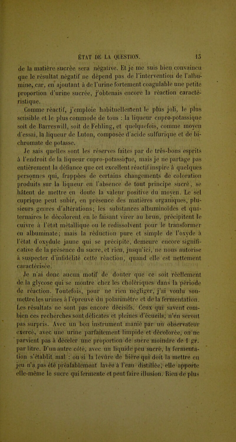 do la matière sucrée sera négative. El je me suis bien convaincu que le résultat négatif ne dépend pas de l'intervention de l'albu- mine, car, en ajoutant à de l'urine fortement coagulable une petite proportion d'urine sucrée, j'obtenais encore la réaction caracté- ristique. Comme réactif, j'emploie habituellement le plus joli, le plus sensible et le plus commode de tous : la liqueur cupro-potassique soit de Barreswill, soit de Fehling, et quelquefois, comme moyen d'essai, la liqueur de Luton, composée d'acide sulfurique et de bi- chromate de potasse. Je sais quelles sont les réserves faites par de très-bons esprits à l'endroit de la liqueur cupro-potassi(^ie, mais je ne partage pas entièrement la défiance que cet excellent réactif inspire à quelques personnes qui, frappées de certains changements de coloration produits sur la liqueur en l'absence de tout principe sucré, se hâtent de mettre en doute la valeur positive du moyen. Le sèl cuprique peut subir, en présence des matières organiques, plu- sieurs gem-es d'altérations; les substances albuminoïdes et qua- ternaires le décolorent en le faisant virer au brun, précipitent le cuivre à l'état métallique ou le redissolvent pour le transformer en albuminate; mais la réduction pure et simple de l'oxyde à l'état d oxydule jaune qui se précipite, demeure encore signifi- cative de la présence du sucre, et rien, jusqu'ici, ne nous autorise à suspecter d'infidélité cette réaction, quand elle est nettement caractérisée. Je n'ai donc aucun motif de douter que ce soit réellement de la glycose qui se montre chez les cholériques dans la période de réaction. Toutefois, pour ne rien négliger, j'ai voulu sou- mettre les urines à l'épreuve du polarimètre et de la fermentation. Les résultats ne sont pas encore décisifs. Ceux qui savent com- bien ces recherches sont délicates et pleines d'écueils, n'en seront pas surpris. Avec un bon instrument manié par un observateur exercé, avec une urine parfaitement limpide et décolorée, on'ne parvient pas à déceler une proportion de sucre moindre de 1 gf. par litre. D'un autre côlé, avec un liquide peu sucré-, la fermenta- tion s'établit mal : ou si l'a levure de bière qui doit la mettre en jeu n'a pas été pi èalablement lavée à l'ean distillée; elle apporte elle-même le sucre qui fermente et peut faire illusion. Rien de plus