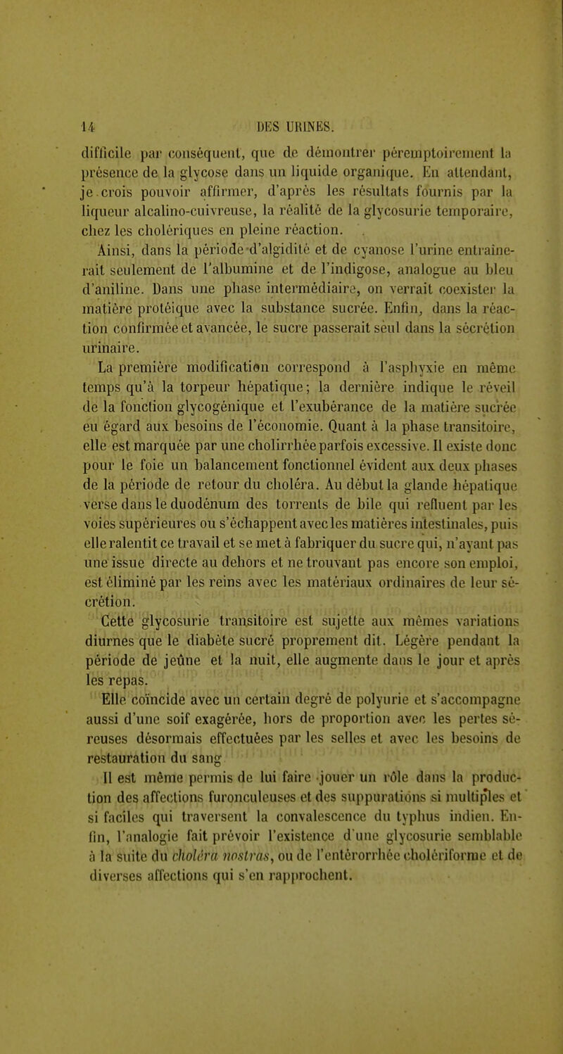 difficile par (luuséqueiil, que de démontrer péreuiptoireiiient ly présence de la glycose dans un liquide organique. En allendanl, je. crois pouvoir affirmer, d'après les résultats fournis par la liqueur alcalino-cuivreuse, la réalité de la glycosurie temporaire, chez les cholériques en pleine réaction. Ainsi, dans la période d'algidité et de cyanose l'urine entraîne- rait seulement de l'albumine et de l'indigose, analogue au bleu d'aniline. Dans une phase intermédiaire, on verrait coexistei- la matière proléique avec la substance sucrée. Enfin, dans la réac- tion confirmée et avancée, le sucre passerait seul dans la sécrétion urinai re. La première modification correspond à l'asphyxie en même temps qu'à la torpeur hépatique ; la dernière indique le réveil de la fonction glycogénique et l'exubérance de la matière sucrée eu égard aux besoins de l'économie. Quant à la phase transitoire, elle est marquée par une cholirrhée parfois excessive. Il existe donc pour le foie un balancement fonctionnel évident aux deux phases de la période de retour du choléra. Au début la glande hépatique verse dans le duodénum des torrents de bile qui refluent par les voies supérieures ou s'échappent avec les matières intestinales, puis elle ralentit ce travail et se met à fabriquer du sucre qui, n'ayant pas une issue directe au dehors et ne trouvant pas encore son emploi, est éliminé par les reins avec les matériaux ordinaires de leur sé- crétion. ' Cette glycosurie transitoire est sujette aux mêmes variations diurnes que le diabète sucré proprement dit. Légère pendant la période de jeûne et la nuit, elle augmente dans le jour et après les repas. Elle coïncide avec un certain degré de polyurie et s'accompagne aussi d'une soif exagérée, hors de proportion avec les pertes sé- reuses désormais effectuées par les selles et avec les besoins de restauration du sang Il est même permis de lui faire jouer un rôle dans la produc- tion des affections furonculcuses et des suppurations si multiples et si faciles qui traversent la convalescence du typhus indien. En- fin, l'analogie fait prévoir l'existence d une glycosurie semblable à la suite du choléra iwstras, ou de l'entèrorrhée (îholériforme et de diverses affections qui s'en rap{)rochent.