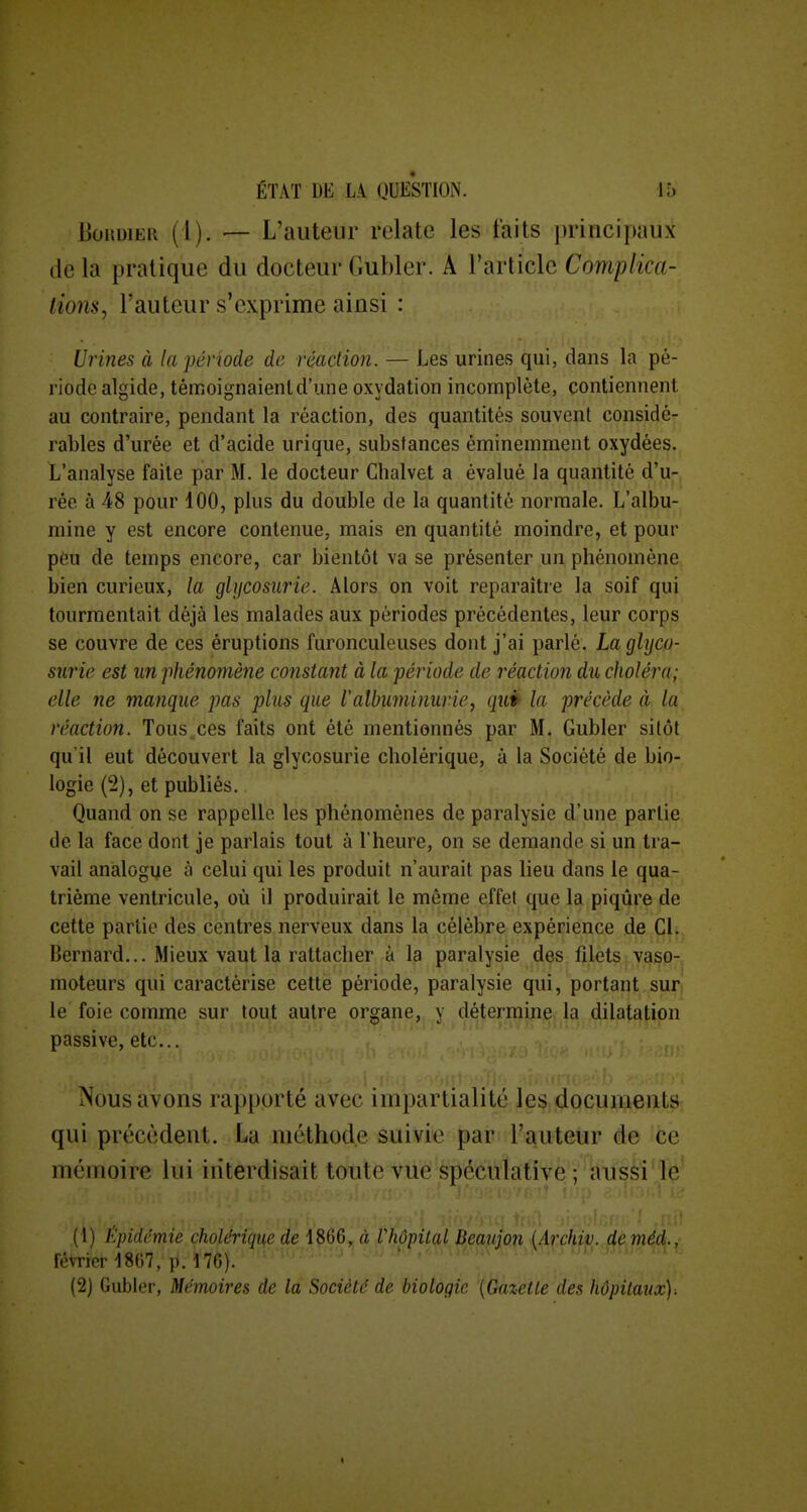 UonuiER (1). — L'auteur relate les faits i)rinci[»aux lie la pratique du docteur Gubler. A l'article Complica- tions^ l'auteur s'exprime ainsi : Urines à la période de réaction. — Les urines qui, dans la pé- riode algide, témoignaienld'une oxydation incomplète, contiennent au contraire, pendant la réaction, des quantités souvent considé- rables d'urée et d'acide urique, substances éminemment oxydées. L'analyse faite par M. le docteur Cbalvet a évalué la quantité d'u- rée à 48 pour 100, plus du double de la quantité normale. L'albu- mine y est encore contenue, mais en quantité moindre, et pour péu de temps encore, car bientôt va se présenter un phénomène bien curieux, la glijcosurie. Alors on voit reparaître la soif qui tourmentait déjà les malades aux périodes précédentes, leur corps se couvre de ces éruptions furonculcuses dont j'ai parlé. La glyco- surie est un phénomène constant à la période de réaction du choléra; elle ne manque pas plus que l'albuminurie, quP la précède à la réaction. Tous.ces faits ont été mentionnés par M. Gubler sitôt qu'il eut découvert la glycosurie cholérique, à la Société de bio- logie (2), et publiés. Quand on se rappelle les phénomènes de paralysie d'une partie de la face dont je parlais tout à l'heure, on se demande si un tra- vail analogye à celui qui les produit n'aurait pas lieu dans le qua- trième ventricule, où il produirait le même effet que la piqûre de cette partie des centres nerveux dans la célèbre expérience de Cl. Bernard... Mieux vaut la rattacher à la paralysie des filets vaso- moteurs qui caractérise cette période, paralysie qui, portant sur le foie comme sur tout autre organe, y détermine la dilatation passive, etc.. Nous avons rapporté avec impartialité les documents; qui précèdent. La méthode suivie par l'auteur de 'ce mémoire lui interdisait toute vue spéculative V'kii's^'lë' (1) Kpidcmie cholérique de ,^ à ihôpital Beau]on {Archiv. deméd., février 1867, p. 176). ^ ' ' ' (2) Gubler, Mémoires de la Société de biologie [Gazette des hôpitaux).