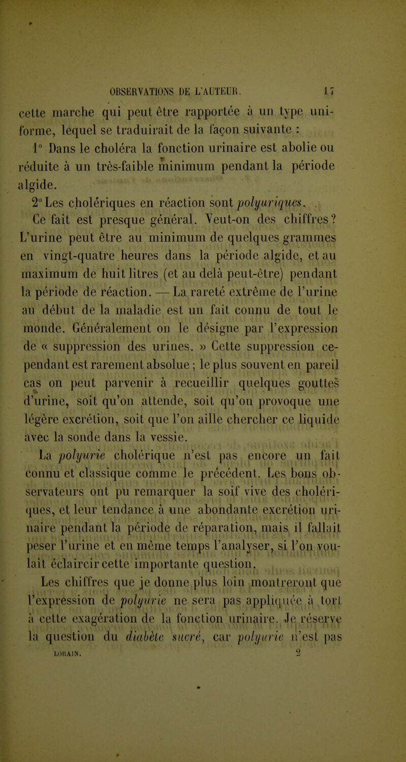 cette marche qui peut être rapportée à un type uni- forme, lequel se traduirait de la façon suivante : 1 Dans le choléra la fonction urinaire est abolie ou réduite à un très-faible minimum pendant la période algide. 2 Les cholériques en réaction sont polyuriques. Ce fait est presque général. Veut-on des chiffres? L'urine peut être au minimum de quelques grammes en vingt-quatre heures dans la période algide, et au maximum de huit litres (et au delà peut-être) pendant la période de réaction. — La rareté extrême de l'urine au début de la maladie est un fait connu de tout le monde. Généralement on le désigne par l'expression de « suppression des urines. » Cette suppression ce- pendant est rarement absolue ; le plus souvent en pareil ca^s on peut parvenir à recueillir quelques gouttes d'urine, soit qu'on attende, soit qu'on provoque une légère excrétion, soit que l'on ^ille chercher ce liquide avec la sonde dans la vessie. La polyurie cholérique n'est pas encore un fait connu et classique comme le précédent. Les bons ob- servateurs ont pu remarquer la soif vive des choléri- (jues, et leur tendance à une abondante excrétion ufjiç nairé pendant Ta çéjçiode de réparation, mais> il fallajjt peser l'urine et en même temps l'analyser, si l'o|n,yp,\i; lait éclaircir cette importante question. Les chiffres que je donne plus loin montreront que l'expression de polyurie ne sera pas appli(]i.K'e à toji't à cette exagération de la fqnction urinair^.^ Jp^ r^se^v^ la question du diabète sucré^ car polyurie n'est pas LOlîAIN.