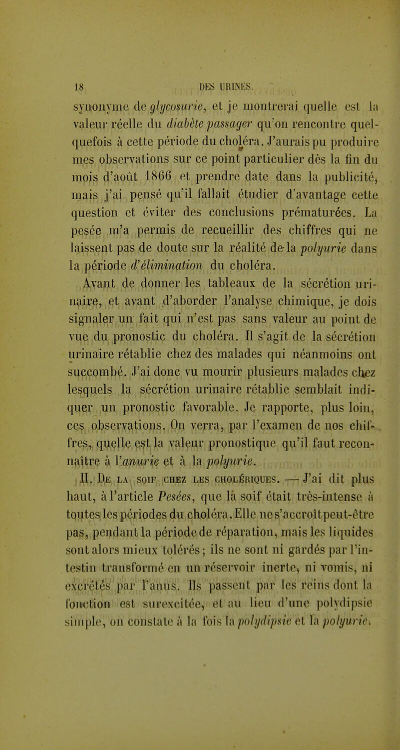 synonyme du glycosurie, et je montrerai quelle est la valeur réelle du diabète passager qu'on rencontre quel- quefois à cette période du choléra. J'aurais pu produire mes observations sur ce point particulier dès la fin du mois d'août 1866 et prendre date dans la publicité, mais j'ai pensé qu'il fallait étudier d'avantage cette question et éviter des conclusions prématurées. La pesée m'a permis de recueillir des chiffres qui ne laissent pas de doute sur la réalité delà polyurie dans la période d'élimination du choléra. Avant de donner les tableaux de la sécrétion uri- naire, et avant d'aborder l'analyse chimique, je dois signfiler un fait qui n'est pas sans valeur au point de vuçi ,d\ij pronostic du choléra. Il s'agit de la sécrétion urinaire rétablie chez des malades qui néanmoins ont succombé. J'ai donc vu mourir plusieurs malades chez lesquels la sécrétion urinaire rétablie semblait indi- quer un pronostic favorable. Je rapporte, plus loin, ceç, observations.,On verra, par l'examen de nos chif- fre^^i qT^çllç,€i^t^)[a valeur pronostique qu'il faut recon- naître à Vanurie et à la polyurie. jf^^.;I)^ LA^,SOIF CHEZ LES CHOLÉRIQUES. J'ai dit plUS haut, à l'article Pesées, que la soif était très-intense à tqiites, les périodes du choléra. Elle ne s'accroît peut-être pa§, ,pendant la période de réparation, mais les liquides sont alors mieux tolérés ; ils ne sont ni gardés par l'in- testin transformé en un réservoir inerte, ni vomis, ni excrétés par l'anus. Ils passent par les reins dont la fonction est surexcitée, et au lieu d'une polydipsie siniplo, on constate à la fois \i\ polydipsie et la polyuric: