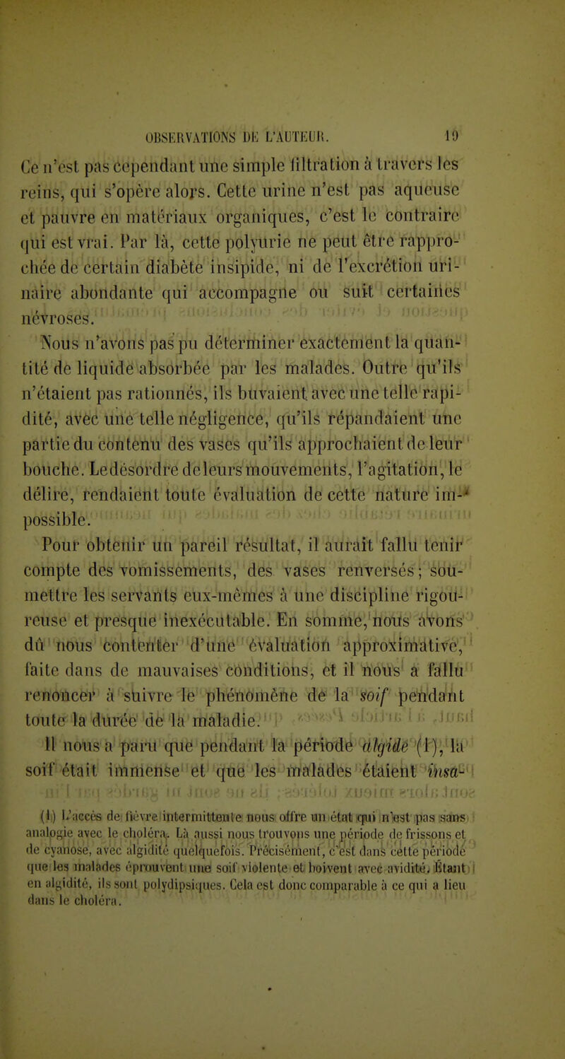 Ce n'est pas cependant une simple liltration à travers les reins, qui s'opère alors. Cette urine n'est pas aqueuse et pauvre en matériaux organiques, c'est le contraire (|ui est vrai. Par là, cette polyurie fié pëlit ètrè fà'pprô- cliée de certain diabète insipide, ni de l'excrétion uri- naire abondante qui accompagne ou suit certaines névroses. Nous n'^aVons pas pu déterminer exactèmënt là quan- tité de liquidé abséi-bée pa'r les maladès. Outre tju'ils n'étaient pas rationnés, ils buvaient avec line telle'rat3i- dité, avec une telle négligence, qu'ils répandaient une partie du contenu des vases qu'ils approchaient de leur bouche. Le désordre de leurs mouvements, l'agitation, le délire, rendaiôtlt toute évàltiàtibn de celte ïiattrè iriï-* possible. Pour obtenir un pareil résultat, il aurait fallu tenir compte des vomissements, des vases renversés ; sou- mettre les servants eux-mêmes à une discipline rigou- reuse et presque inexécutable. En somme, notis à'^oils' ' dû nous conteh'ièr ' 'S^iiii'é' '*èVàMtîôh âjiproîtinidtivè, ' faite dans de mauvaises'Côiiditioiis, et il îïoW^' à fslllti^' renôilcer- à''sbivreiè' phénomène ûë 'k'-^oif ^eWdant toute la durée'dè la maladie. '^^*i U nous a paru que pendant la période cttgide soif était immense et' qtië les malades'étaient (I.) !>'accès de; fièvreiintermititeTile nous offre un état icpii in'jest'ipas isaiw. : analof^ie avec le chpléraj. Là aussi nous trouvons une période de frissons et de cyanose, avec àlgidite quelquefois. Précisément , c'est dans cette période (lue les malades éprouvent une soif violente et boivent avec avidité. Ktajit)! en alyidité, ils sont polydipsiques. Gela est donc comparable à ce qui a lieu dans le choléra, ' ; :l>) li .