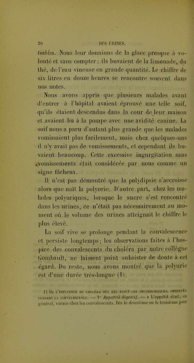tiablcs. Nous leur donnions de la glace presque à vo- lonté el sans compter; ils buvaient de la limonade, du thé, de l'eau vineuse en grande quantité. Le chiffre de six litres en douze heures se rencontre souvent dans nos notes. Nous avons appris que plusieurs malades avant d'entrer à l'hôpital avaient éprouvé une telle soif, qu'ils étaient descendus dans la cour de leur maison et avaient bu à la pompe avec une avidité canine. La soif nous a paru d'autant plus grande que les malades vomissaient plus facilement, mais chez quelques-uns il n'y avait pas de vomissements, et cependant ils bu- vaient beaucoup. Cette excessive ingurgitation sans ^vomissements était considérée par nous comme un signe fâcheux. Il n'est pas démontré que la polydipsie s'accroisse alors que naît la polyurie. D'autre part, chez les ma- lades polyuriques, lorsque le sucre s'est rencontré dans les urines, ce n'était pas nécessairement au mo- ment où le volume des urines atteignait le chiffre le plus élevé. La soif vive se prolonge pendant Va convalescence et persiste longtemps; les observations faites à l'hos- pice des convalescents du choléra par notre collègue Gombault, ne laissent point subsister de doute à cet égard. Du reste, nous avons montré que la polyurie est d'une durée très-longue (1). 1) De i/influence du CIÎOI.ÉRA SUIl les fonctions l'UVSlOLOGIQUES, OBSERvÉli l'KNiiANT LA CONVALESCENCE. — 1 AppnrcU digesUf. — « li'appétit élail, en f,f(';iiér;il, vorace chez les convalescenls. Dés le deuxièiiK^m I.' Irniviriiic.jonr