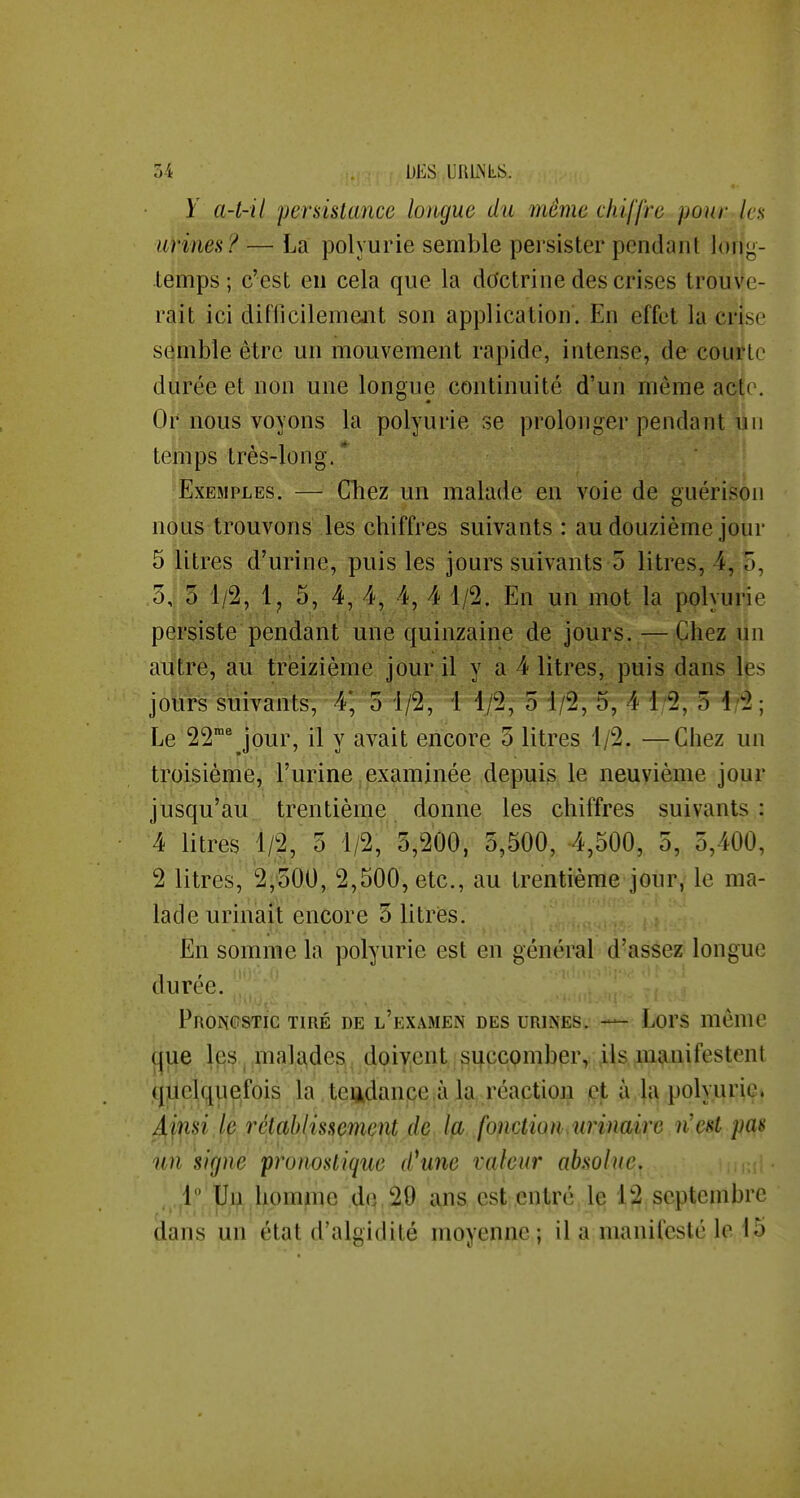 y a-t-il persistance longue du même chiffre pour les uHnes ? — La polyurie semble persister pendant long- temps ; c'est en cela que la doctrine des crises trouve- rait ici difficilement son application. En effet la crise semble être un mouvement rapide, intense, de courte durée et non une longue continuité d'un même acte. Or nous voyons la polyurie se prolonger pendant un temps très-long. * Exemples. — Chez un malade en voie de guérison nous trouvons les chiffres suivants : au douzième jour 5 litres d'urine, puis les jours suivants 5 litres, 4, 5, 3, 5 1/2, Ij 5, 4, 4, 4, 4 1/2. En un mot la polyurie persiste pendant une quinzaine de jours. — Chez un autre, au treizième jour il y a 4 litres, puis dans les jours suivants, 4*, 5 1/2, 1 1/2, 5 1/2, 5, 4 1/2, 5 4/2 ; Le 22^ jour, il y avait encore o litres 1/2. —Chez un troisième, l'urine examinée depuis le neuvième jour jusqu'au, trentième donne les chiffres suivants: 4 litres 1/2, 5 1/2, 3,200, 3,500, 4,500, 5, 3,400, 2 litres, 2,'300, 2,500, etc., au trentième jour, le ma- lade urinait encore 3 litries. En somme la polyurie est en général d'assez longue durée. Proncstic tiré de l'examen des urines. — Lors même que les. malades doivent si|ccomber, ,ils manifestent quelquefois la teijtdance ,à la réaction et à la polyurie» Arjf-si rétablissement de, ïp, .fo^iction^urinaire n'est pas un signe pronostique d^une valeur absolue. ..i;^ , homme dfl,20 ans est entré le 12 septembre dans un état d'algidité moyenne ; il a manifesté le 15