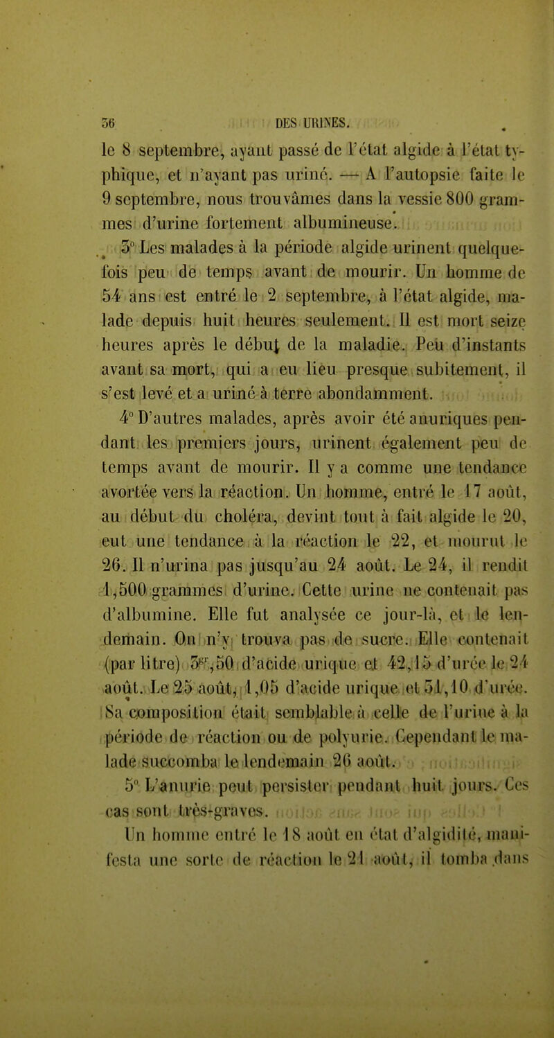 le 8 septembre, ayant passé de l'état algide: à l'état ty- phiqiie, et n'ayant pas uriné. —*j A l'autopsie faite le 9 septembre, nous trouvâmes dans la vessie 800 gram- mes d'urine fortement albumineuse. 3° Les malades à la période algide urinent quelque- fois pieu- dé temps avant de mourir. Un bomme de 54 ans ! est entré le 2 septembre, à l'état algide, ma- lade depuis huit heures seulement. Il est mort seize heures après le début de la maladie. Peii d'instants avant sa mort, qui ai eu lieu presque subitement, il s'est levé et a uriné à terre abondamment. 4 D'autres malades, après avoir été anuriques pen- dant! lesHpremiers jours, urinent également peu de temps avant de mourir. Il y a comme une tendance avortée vers la réaction. Un homme, entré le 17 août, au ! début du choléra, devint tout à fait algide le 20, leut une tendance à la réaction le 22, et mourut le 26. Il n'urina pas jusqu'au 24 août. Le 24, il rendit 1,500 granàmes: d'urine. iCette urine n?e contenait pas d'albumine. Elle fut analysée ce jour-là, et iiie \eï\- deriiain. On in'v: trouva pasudie sucre. Elle contenait (ipar litre) Sî'T^50. d'acide urique at 42,15 d'urée le 24 août. Le 25 août, 1,05 d'acide urique et 51,10 d'urée. iSa composition était semblable à celle de l'urine à la .;|)ériode de ; réaction ou de polyurie. Cependant le ma- lade sueicomba' le lendenaain 26 aoûtvj : ,, . 5 L'anurie peut persister pondant huit jours. Ces cas sont très-graves. Un homme entré le 18 août en état d'algidilé, mani- festa une sorte de réaction le 21 août, il tomba dans